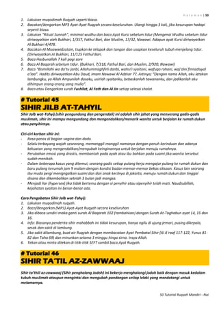 H a l a m a n | 50
50 Tutorial Ruqyah Mandiri - Nai
1. Lakukan muqodimah Ruqyah seperti biasa.
2. Bacakan/dengarkan MP3 Ayat-Ayat Ruqyah secara keseluruhan. Ulangi hingga 3 kali, jika kesurupan hadapi
seperti biasa.
3. Lakukan “Ritual Sunnah”, minimal wudhu dan baca Ayat Kursi sebelum tidur (Mengenai Wudhu sebelum tidur
diriwayatkan oleh Bukhari, 1/357, Fathul Bari, dan Muslim, 17/32, Nawawi. Adapun ayat Kursi diriwayatkan
Al Bukhari 4/478.
4. Bacakan Al Muawwidzatain, tiupkan ke telapak dan tangan dan usapkan keseluruh tubuh menjelang tidur.
(Diriwayatkan Al Bukhari, 11/125 Fathul Bari.
5. Baca Hasbunallah 7 kali pagi sore
6. Baca Al Baqarah sebelum tidur. (Bukhari, 7/318, Fathul Bari, dan Muslim, 2/920, Nawawi)
7. Baca “Bismillahi wa do’tu janbi, Allahummaghfirli danbi, wahsi’i syaitoni, wafuqo rohani, waj’alni finnadiyyal
a’laa”. Hadits diriwayatkan Abu Daud, Imam Nawawi Al Adzkar 77. Artinya; “Dengan nama Allah, aku letakan
lambungku, ya Allah Ampunilah dosaku, usirlah syaitanku, bebaskanlah tawananku, dan jadikanlah aku
dihimpun orang-orang yang mulia”.
8. Baca atau Dengarkan surah Fushilat, Al Fath dan Al Jin setiap selesai shalat.
# Tutorial 45
SIHIR JILB AT-TAHYIL
Sihir Jalb wat-Tahyij (sihir pengundang dan pengendali) ini adalah sihir jahat yang menyerang gadis-gadis
muslimah, sihir ini mampu mengundang dan mengendalikan/menarik wanita untuk berjalan ke rumah dukun
atau penyihirnya.
Ciri-ciri korban sihir ini:
- Rasa panas di bagian vagina dan dada.
- Selalu terbayang wajah seseorang, memanggil-manggil namanya dengan penuh kerinduan dan adanya
kekuatan yang mengendalikan/mengubah keinginannya untuk berjalan menuju rumahnya.
- Perubahan emosi yang drastis, membantah pada ayah atau ibu bahkan pada suami jika wanita tersebut
sudah menikah.
- Dalam beberapa kasus yang ditemui; seorang gadis setiap pulang kerja mengajar pulang ke rumah dukun dan
baru pulang kerumah jam 9 malam dengan kondisi badan memar-memar bekas siksaan. Kasus lain seorang
ibu muda pergi menigngalkan suami dan dan anak kecilnya di jakarta, menuju rumah dukun dan tinggal
disana dan dikembalikan setelah 3 bulan jadi mangsa.
- Menjadi liar (hypersex) jika tidak bertemu dengan si penyihir atau sipenyihir telah mati. Naudzubillah,
kejahatan syaitan ini benar-benar ada.
Cara Pengobatan Sihir Jalb wat-Tahyij:
1. Lakukan muqodimah ruqyah.
2. Baca/dengarkan (MP3) Ayat-Ayat Ruqyah secara keseluruhan
3. Jika dibaca sendiri maka ganti surah Al Baqarah 102 (tambahkan) dengan Surah At-Taghabun ayat 14, 15 dan
16.
4. Info: Biasanya penderita sihir mahabbah ini tidak kesurupan, hanya ngilu di ujung jemari, pusing dikepala,
sesak dan sakit di lambung.
5. Jika sakit dilambung, buat air Ruqyah dengan membacakan Ayat Pembatal Sihir (Al A’raaf 117-122, Yunus 81-
82 dan Taha 69) dan minunkan selama 3 minggu hinga sirna. Insya Allah.
6. Tekan atau minta ditekan di titik-titik SEFT sambil baca Ayat Ruqyah.
# Tutorial 46
SIHIR TA‟TIL AZ-ZAWWAAJ
Sihir ta’thiil az-zawwaaj (Sihir penghalang Jodoh) ini bekerja menghalangi jodoh baik dengan masuk kedalam
tubuh muslimah ataupun mengintai dan mengubah pandangan setiap lelaki yang mendatangi untuk
melamarnya.
 