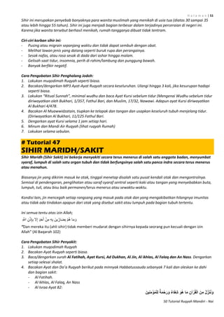 H a l a m a n | 51
50 Tutorial Ruqyah Mandiri - Nai
Sihir ini merupakan penyebab banyaknya para wanita muslimah yang menikah di usia tua (diatas 30 sampai 35
atau lebih hingga 55 tahun). Sihir ini juga menjadi bagian terbesar dalam terjadinya perceraian di negeri ini.
Karena jika wanita tersebut berhasil menikah, rumah tangganya dibuat tidak tentram.
Ciri-ciri korban sihir ini:
- Pusing atau migrain sepanjang waktu dan tidak dapat sembuh dengan obat.
- Melihat lawan jenis yang datang seperti buruk rupa dan perangainya.
- Sesak nafas, atau rasa sesak di dada dari ashar hingga malam.
- Gelisah saat tidur, insomnia, perih di rahim/lambung dan punggung bawah.
- Banyak berfikir negatif.
Cara Pengobatan Sihir Penghalang Jodoh:
1. Lakukan muqodimah Ruqyah seperti biasa.
2. Bacakan/dengarkan MP3 Ayat-Ayat Ruqyah secara keseluruhan. Ulangi hingga 3 kali, jika kesurupan hadapi
seperti biasa.
3. Lakukan “Ritual Sunnah”, minimal wudhu dan baca Ayat Kursi sebelum tidur (Mengenai Wudhu sebelum tidur
diriwayatkan oleh Bukhari, 1/357, Fathul Bari, dan Muslim, 17/32, Nawawi. Adapun ayat Kursi diriwayatkan
Al Bukhari 4/478.
4. Bacakan Al Muawwidzatain, tiupkan ke telapak dan tangan dan usapkan keseluruh tubuh menjelang tidur.
(Diriwayatkan Al Bukhari, 11/125 Fathul Bari.
5. Dengarkan ayat Kursi selama 1 jam setiap hari.
6. Minum dan Mandi Air Ruqyah (lihat ruqyah Rumah)
7. Lakukan selama sebulan.
# Tutorial 47
SIHIR MARIDH/SAKIT
Sihir Maridh (Sihir Sakit) ini bekerja menyakiti secara terus menerus di salah satu anggota badan, menyumbat
syaraf, lumpuh di salah satu organ tubuh dan tidak berfungsinya salah satu panca indra secara terus menerus
atau menahun.
Biasanya jin yang dikirim masuk ke otak, tinggal menetap disalah satu pusat kendali otak dan mengontrolnya.
Semisal di pendengaran, penglihatan atau saraf-syaraf sentral seperti kaki atau tangan yang menyebabkan buta,
lumpuh, tuli, atau bisu baik permanen/terus menerus atau sewaktu-waktu.
Kondisi lain, jin mencegah setiap rangsang yang masuk pada otak dan yang mengakibatkan hilangnya imunitas
atau tidak ada tindakan apapun dari otak yang disebut sakit atau lumpuh pada bagian tubuh tertentu.
Ini semua tentu atas izin Allah;
ِ ‫ه‬‫اَّلل‬ ِ‫ن‬ْ‫ذ‬ِ‫إ‬ِ‫ب‬ ‫ال‬ِ‫إ‬ ٍ‫د‬َ‫ح‬َ‫أ‬ ْ‫ن‬ِ‫م‬ ِ‫ه‬ِ‫ب‬ َ‫ين‬ِّ‫ار‬َ‫ض‬ِ‫ب‬ ْ‫م‬ُ‫ه‬ ‫ا‬َ‫م‬ َ‫و‬
“Dan mereka itu (ahli sihir) tidak memberi mudarat dengan sihirnya kepada seorang pun kecuali dengan izin
Allah” (Al Baqarah 112)
Cara Pengobatan Sihir Penyakit:
1. Lakukan muqodimah Ruqyah
2. Bacakan Ayat Ruqyah seperti biasa.
3. Baca/dengarkan surah Al Fatihah, Ayat Kursi, Ad Dukhan, Al Jin, Al ikhlas, Al Falaq dan An Nass. Dengarkan
setiap selesai shalat.
4. Bacakan Ayat dan Do’a Ruqyah berikut pada minnyak Habbatussauda sebanyak 7 kali dan oleskan ke dahi
dan bagian sakit:
- Al Fatihah.
- Al Ikhlas, Al Falaq, An Nass
- Al Israa Ayat 82:
َ‫ين‬ِ‫ن‬ِ‫م‬ْ‫ؤ‬ُ‫م‬ْ‫ل‬ِ‫ل‬ ٌ‫ة‬َ‫م‬ْ‫ح‬َ‫ر‬ َ‫و‬ ٌ‫ء‬‫ا‬َ‫ف‬ِ‫ش‬ َ‫ُو‬‫ه‬ ‫ا‬َ‫م‬ ِ‫آن‬ْ‫ر‬ُ‫ق‬ْ‫ل‬‫ا‬ َ‫ن‬ِ‫م‬ ُ‫ل‬ِّ‫ز‬َ‫ن‬ُ‫ن‬َ‫و‬
 