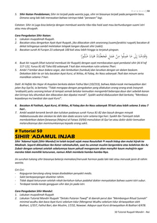H a l a m a n | 53
50 Tutorial Ruqyah Mandiri - Nai
5. Sihir Ikatan Pendalaman; Sihir ini terjadi pada wanita juga, sihir ini biasanya terjadi pada pengantin baru.
Dimana sang laki-laki merasakan bahwa istrinya tidak “perawan” lagi.
Catatan: Sihir ini juga bisa bekerja dengan membuat wanita tiba-tiba haid saat mau berhunbungan suami istri
atau mau diruqyah.
Cara Pengobatan Sihir Ikatan:
1. Lakukan muqodimah Ruqyah.
2. Bacakan atau dengarkan Ayat-Ayat Ruqyah, jika dibacakan oleh seseorang (suami/praktisi ruqyah) bacakan di
dekat telinganya sambil meletakan telapak tangan dipusat sihir (sakit).
3. Bacakan surah Al Furqon 23 sebanyak 100 kali atau lebih hingga ia terjatuh pingsan.
4. Buat Air ruqyah (lihat tutorial membuat Air Ruqyah) dengan ayat membacakan ayat pembatal sihir (Al A’raf
117-122, Yunus 81-82 Taha 69) sebanyak 7 kali dan minumkan rutin selama 7hari.
5. Ambil 7 lembar daun bidara segar, dan lembutkan (tumbuk) dan larutkan dengan air dalam baskom.
Dekatkan bibir ke air lalu bacakan Ayat Kursi, al Ikhlas, Al Falaq, An Nass sebanyak 7kali dan minum serta
mandikan selama 7 hari.
Dalil: Al Hafidz Ibn Hajar Al Asqolani berkata dalam Fathul Bari (10/233), bahwa Abdurrazak meriwayatkan dari
jalan Asy-Sya’bi, ia berkata; “Tidak mengapa dengan pengobatan yang dilakukan orang-orang arab (nasyrah
’arabiyah) yaitu seorang keluar di tempat semak belukar kemudian mengambil beberapa daun dari sebelah kanan
dari kirinya lalu ditumbuk dan dibacakan dan dipakai mandi”. Syaikh wahid Abdussalam Bali berkata; “Membaca
kepadanya mu’awidzat dan ayat Kursi”.
6. Bacakan Al Fatihah, Ayat Kursi, Al Ikhlas, Al Falaq dan An Nass sebanyak 70 kali atau lebih selama 3 atau 7
hari .
7. Ambil wadah keramik bersih dan tuliskan padanya surah Yunus 81-82 dan basuh dengan minyak
Habbatussauda dan oleskan ke dahi dan dada secara rutin selama tiga hari. Syaikh Ibn Taimiyah telah
membolehkan dalam fatwanya (Majmul al Fatwa 19/64) menuliskan Al Qur’an atau dzikir-dzikir kemudian
melarutkannya dan meminumkannya kepada orang sakit.
# Tutorial 50
SIHIR „ADAMUL INJAB
Sihir ‘Adamul Injab (Sihir Mandul) ini telah terjadi sejak masa Rasulullah ‫ﷺ‬ masih hidup dan mulai hijrah ke
Madinah. Seperti dikisahkan Ibn Katsir rahimahullah, saat itu ummat muslim bergembira atas kelahiran Ibn Az
Zubair dengan selamat setelah sebelumnya kaum yahudi mengancam akan menyihir kaum muhajirin agar
mereka tidak memiliki keturunan, namun Allah membela hamba-hamba-Nya.
Jin suruhan tukang sihir biasanya bekerja memakan/merusak hormon pada laki-laki atau merusak janin di rahim
wanita.
Ciri-Ciri:
- Keguguran berulang-ulang tanpa disebabkan penyakit medis.
- Sakit berkepanjangan disekitar rahim.
- Tidak dapat keturunan setelah nikah bertahun-tahun padahal dokter menyatakan bahwa suami-istri subur.
- Terdapat tanda-tanda gangguan sihir dan jin pada istri.
Cara Pengobatan Sihir Mandul:
1. Lakukan muqodimah Ruqyah
2. Lakukan Tutorial Mandiri Ruqyah “Detoks Putaran Tawaf” di daerah perut dan “Membangun Ritual Sunnah”
minimal wudhu dan baca Ayat Kursi sebelum tidur (Mengenai Wudhu sebelum tidur diriwayatkan oleh
Bukhari, 1/357, Fathul Bari, dan Muslim, 17/32, Nawawi. Adapun ayat Kursi diriwayatkan Al Bukhari 4/478.
 