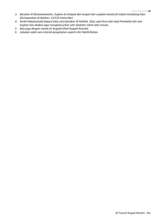 H a l a m a n | 54
50 Tutorial Ruqyah Mandiri - Nai
3. Bacakan Al Muawwidzatain, tiupkan ke telapak dan tangan dan usapkan keseluruh tubuh menjelang tidur.
(Diriwayatkan Al Bukhari, 11/125 Fathul Bari.
4. Ambil Habatusauda (kapsul atau cair) bacakan Al Fatihah, 3Qul, ayat Kursi dan Ayat Pembatal sihir dan
tiupkan lalu doakan agar menghancurkan sihir disekitar rahim lallu minum.
5. Bisa juga dengan mandi air Ruqyah (lihat Ruqyah Rumah).
6. Lakukan salah satu tutorial pengobatan seperti sihir Rabth/Ikatan.
 