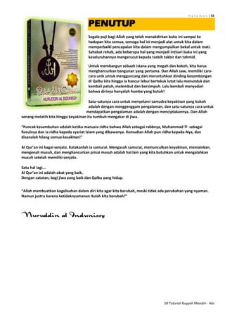 H a l a m a n | 55
50 Tutorial Ruqyah Mandiri - Nai
PENUTUP
Segala puji bagi Allah yang telah menakdirkan buku ini sampai ke
hadapan kita semua, semoga hal ini menjadi alat untuk kita dalam
memperbaiki pencapaian kita dalam mengumpulkan bekal untuk mati.
Sahabat rehab, ada beberapa hal yang menjadi intisari buku ini yang
keseluruhannya mengerucut kepada tasbih takbir dan tahmid.
Untuk membangun sebuah istana yang megah dan kokoh, kita harus
menghancurkan bangunan yang pertama. Dan Allah saw, memiliki cara-
cara unik untuk mengguncang dan meruntuhkan dinding kesombongan
di Qalbu kita hingga ia hancur lebur bertekuk lutut lalu menunduk dan
kembali patuh, melembut dan bersimpuh. Lalu kembali menyadari
bahwa dirinya hanyalah hamba yang butuh!
Satu-satunya cara untuk menyelami samudra keyakinan yang kokoh
adalah dengan menggenggam pengalaman, dan satu-satunya cara untuk
mendapatkan pengalaman adalah dengan menciptakannya. Dan Allah
senang melatih kita hingga keyakinan itu tumbuh mengakar di jiwa.
“Puncak kesembuhan adalah ketika manusia ridha bahwa Allah sebagai rabbnya, Muhammad ‫ﷺ‬ sebagai
Rasulnya dan ia ridha kepada syariat Islam yang dibawanya. Kemudian Allah pun ridha kepada-Nya, dan
disanalah hilang semua kesakitan!"
Al Qur’an ini bagai senjata. Katakanlah ia samurai. Mengasah samurai, memunculkan keyakinan, memainkan,
mengenali musuh, dan menghancurkan prisai musuh adalah hal lain yang kita butuhkan untuk mengalahkan
musuh setelah memiliki senjata.
Satu hal lagi...
Al Qur’an ini adalah obat yang baik.
Dengan catatan, bagi jiwa yang baik dan Qalbu yang hidup.
“Allah membuatkan kegelisahan dalam diri kita agar kita berubah, meski tidak ada perubahan yang nyaman.
Namun justru karena ketidaknyamanan itulah kita berubah!”
 