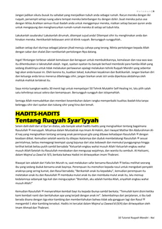H a l a m a n | 6
50 Tutorial Ruqyah Mandiri - Nai
Jangan jadikan sikutu busuk itu sahabat yang menjadikan tubuh anda sebagai rumah. Racun mereka dengan Air
ruqyah, persempit setiap ruang udara tempat mereka beterbangan itu dengan dzikir..buat mereka putus asa
dengan ikhlas.Arahkan semua ritual ibadah anda untuk menggempur mereka, niatkan setiap bacaan quran anda
untuk mengepung dan menghancurkan rumah-rumah mereka di setiap sel tubuh kita.
Lakukanlah saudaraku! Lakukanlah dirumah, ditempat sujud anda! Ditempat sihir itu menghinakan anda dan
hinakan mereka. Hentikanlah kebiasaan antri di klinik ruqyah. Bersungguh-sungguhlah..
Jadikan setiap duri-durinya sebagai jalanan jihad menuju cahaya yang terang. Minta pertolongan kepada Allah
dengan sabar dan shalat.Dan nantikanlah pertolongan-Nya datang.
Ingat! Rintangan terbesar adalah kemalasan dan keraguan untuk membuktikannya, kemalasan dan rasa was-was
itu dihembuskan si laknatullah alaiyh. Ingat, syaitan-syaitan itu banyak berhasil membisiki para hamba Allah yang
sedang disakitinya untuk tidak melakukan perlawanan apalagi melakukan tehnik Ruqyah Mandiri yang sebentar
lagi akan anda kuasai ini. Oleh karena itu, kuatkan tekad, kukuhkan keyakinan dan Buktikanlah. Jangan biarkan diri
dan keluarga anda terus menerus dibelenggu sihir, jangan biarkan anak istri anda diperkosa akidahnya oleh
mahluk-mahluk terlaknat itu.
Saya minta luangkan waktu 30 menit lagi untuk mempelajari 50 Tehnik Mutakhir Self Healing ini, lalu pilih salah
satu tehniknya sesuai selera dan kemampuan. Bersungguh-sungguh dan istiqamahlah.
Semoga Allah memudahkan dan memberi kesembuhan dalam rangka memperbaiki kualitas ibadah kita tanpa
belenggu sihir dari syaitan dan tukang sihir yang hina dan lemah.
HADITS-HADITS
Tentang Ruqyah Syar‟iyyah
Selain dalil-dalil dari al Qur’an diatas, ada banyak sekali hadits-hadits yang mengisahkan tentang bagaimana
Rasulullah ‫ﷺ‬ meruqyah. Misalnya dalam Mustadrak-nya Imam Al-Hakim, dari riwayat Mathar Bin Abdurahman Al-
A’naq yang mengisahkan tentang seroang anak perempuan gila yang dibawa kehadapan Rasulullah ‫ﷺ‬ dengan
keadaan diikat. Kemudian setelah wanita itu dilepas ikatannya dan duduk membelakangi Rasulullah ‫ﷺ‬ sesuai
perintahnya, beliau memegangi keempat ujung bajunya dari atas kebawah dan memukul punggungnya hingga
terlihat ketiak beliau putih sambil bersabda “Keluarlah engkau wahai musuh Allah! Keluarlah engkau wahai
musuh Allah!Setelah itu Rasulullah mendoakan dan mengusap wajahnya, dan wanita itu sembuh. Al-Haitsami,
dalam Majma’uz Zawa’id: 9/3, berkata bahwa Hadist ini diriwayatkan imam Thabrani.
Riwayat lain adalah dari Yalla bin Murah ra, saat melakukan safar bersama Rasulullah ‫ﷺ‬ beliau melihat seorang
ibu yang sedang duduk bersama anak bayinya. Perempuan itu memohon kepada rasul untuk mengobati penyakit
anaknya yang sering kumat, dan Rasul bersabda; “Berikanlah anak itu kepadaku”, kemudian perempuan itu
meletakan anak itu dan Rasulullah ‫ﷺ‬ membuka mulut anak itu dan membuka mulut anak itu, lalu meniup
kedalamnya sebanyak tiga kali dan mengucapkan “Bismillah, aku adalah hamba Allah, enyahlah engkau wahai
musuh Allah!”
Kemudian Rasulullah ‫ﷺ‬ menyerahkan kembali bayi itu kepada ibunya sambil berkata; “Temuilah kami disini ketika
kami kembali nanti dan beritahukan apa yang terjadi dengan anak ini”. Sekembalinya dari perjalanan, si ibu tadi
berada disana dengan tiga ekor kambing dan memberitahukan bahwa tidak ada gangguan lagi dan Rasul ‫ﷺ‬
mengambil 1 ekor kambing tersebut. Hadits ini tercatat dalam Majma’uz Zawwa’id (9/4) dan diriwayatkan oleh
Imam Ahmad dan Thabrani.
 