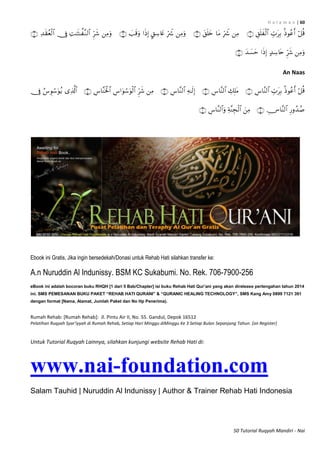 H a l a m a n | 60
50 Tutorial Ruqyah Mandiri - Nai


An Naas


Ebook ini Gratis, Jika ingin bersedekah/Donasi untuk Rehab Hati silahkan transfer ke:
A.n Nuruddin Al Indunissy. BSM KC Sukabumi. No. Rek. 706-7900-256
eBook ini adalah bocoran buku RHQH [1 dari 5 Bab/Chapter] isi buku Rehab Hati Qur’ani yang akan direlease pertengahan tahun 2014
ini. SMS PEMESANAN BUKU PAKET “REHAB HATI QURANI” & “QURANIC HEALING TECHNOLOGY”, SMS Kang Amy 0899 7121 391
dengan format [Nama, Alamat, Jumlah Paket dan No Hp Penerima).
Rumah Rehab: [Rumah Rehab]: Jl. Pintu Air II, No. 55. Gandul, Depok 16512
Pelatihan Ruqyah Syar’iyyah di Rumah Rehab, Setiap Hari Minggu diMinggu Ke 3 Setiap Bulan Sepanjang Tahun. [on Register]
Untuk Tutorial Ruqyah Lainnya, silahkan kunjungi website Rehab Hati di:
www.nai-foundation.com
Salam Tauhid | Nuruddin Al Indunissy | Author & Trainer Rehab Hati Indonesia
 