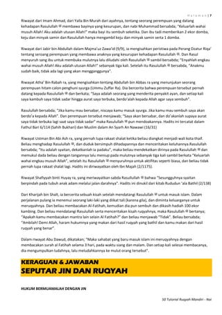 H a l a m a n | 7
50 Tutorial Ruqyah Mandiri - Nai
Riwayat dari Imam Ahmad, dari Yalla Bin Murah dari ayahnya, tentang seorang perempuan yang datang
kehadapan Rasulullah ‫ﷺ‬ membawa bayinya yang kesurupan, dan nabi Muhammad bersabda; “Keluarlah wahai
musuh Allah! Aku adalah utusan Allah!” maka bayi itu sembuh seketika. Dan ibu tadi memberikan 2 ekor domba,
keju dan minyak samin dan Rasulullah hanya mengambil keju dan minyak samin serta 1 domba.
Riwayat dari Jabir bin Abdullah dalam Majma’uz Zawa’id (9/9), ia mengisahkan peristiwa pada Perang Dzatur Riqa’
tentang seroang perempuan yang membawa anaknya yang kesurupan kehadapan Rasulullah ‫.ﷺ‬ Dan Rasul
menyuruh sang ibu untuk membuka mulutnya lalu diludahi oleh Rasulullah ‫ﷺ‬ sambil bersabda; “Enyahlah engkau
wahai musuh Allah! Aku adalah utusan Allah!” sebanyak tiga kali. Setelah itu Rasulullah ‫ﷺ‬ bersabda, “Anakmu
sudah baik, tidak ada lagi yang akan mengganggunya”.
Riwayat Atha’ Bin Rabah ra, yang mengisahkan tentang Abdullah bin Abbas ra yang menunjukan seorang
perempuan hitam calon penghuni syurga (Ummu Zuffar Ra). Dia bercerita bahwa perempuan tersebut pernah
datang kepada Rasulullah ‫ﷺ‬ dan berkata; “Saya adalah seorang yang menderita penyakit ayan, dan setiap kali
saya kambuh saya tidak sadar hingga aurat saya terbuka, berdo’alah kepada Allah agar saya sembuh”.
Rasulullah bersabda; “Jika kamu mau bersabar, niscaya kamu masuk syurga. Jika kamu mau sembuh saya akan
berdo’a kepada Allah”. Dan perempuan tersebut menjawab; “Saya akan bersabar, dan do’akanlah supaya aurat
saya tidak terbuka lagi saat saya tidak sadar” maka Rasulullah ‫ﷺ‬ pun mendoakannya. Hadits ini tercatat dalam
Fathul Bari 6/114 (Sahih Bukhari) dan Muslim dalam An Syarh An Nawawi (16/31)
Riwayat Ustman Bin Abi Ash ra, yang pernah lupa rakaat shalat ketika beliau diangkat menjadi wali kota thaif.
Beliau menghadap Rasulullah ‫,ﷺ‬ dan duduk bersimpuh dihadapannya dan menceritakan keluhannya.Rasulullah
bersabda; “Itu adalah syaitan, dekatkanlah ia padaku”, maka beliau mendekatkan dirinya pada Rasulullah ‫ﷺ‬ dan
memukul dada beliau dengan tangannya lalu meniup pada mulutnya sebanyak tiga kali sambil berkata “Keluarlah
wahai engkau musuh Allah”, setelah itu Rasulullah ‫ﷺ‬ menyuruhnya untuk aktifitas seperti biasa, dan beliau tidak
pernah lupa rakaat shalat lagi. Hadits ini diriwayatkan oleh Ibn Majah (2/1175).
Riwayat Shafiyyah binti Huyay ra, yang meriwayatkan sabda Rasullullah ‫ﷺ‬ bahwa “Sesungguhnya syaitan
berpindah pada tubuh anak adam melalui jalan darahnya”. Hadits ini dinukil dari kitab Rududun ‘ala Bathil (2/138)
Dari Kharijah bin Shalt, ia bercerita sebuah kisah setelah mendatangi Rasulullah ‫ﷺ‬ untuk masuk islam. Dalam
perjalanan pulang ia menemui seorang laki-laki yang diikat tali (karena gila), dan diminta keluarganya untuk
meruqyahnya. Dan beliau membacakan Al-Fatihah, kemudian dia pun sembuh dan dikasih hadiah 100 ekor
kambing. Dan beliau mendatangi Rasulullah serta menceritakan kisah ruqyahnya, maka Rasulullah ‫ﷺ‬ bertanya;
“Apakah kamu membacakan mantra lain selain Al Fatihah?” dan beliau menjawab “Tidak”. Beliau bersabda;
“Ambilah! Demi Allah, haram hukumnya yang makan dari hasil ruqyah yang bathil dan kamu makan dari hasil
ruqyah yang benar”.
Dalam riwayat Abu Dawud, dikatakan; “Maka sahabat yang baru masuk islam ini meruqyahnya dengan
membacakan surah al Fatihah selama 3 hari, pada waktu siang dan malam. Dan setiap kali selesai membacanya,
dia mengumpulkan ludahnya, lalu meludahkannya ke mulut orang tersebut”.
KERAGUAN & JAWABAN
SEPUTAR JIN DAN RUQYAH
HUKUM BERMUAMALAH DENGAN JIN
 