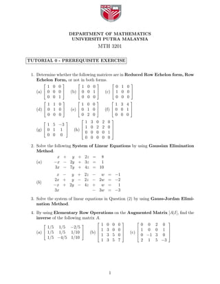DEPARTMENT OF MATHEMATICS
                           UNIVERSITI PUTRA MALAYSIA
                                             MTH 3201

TUTORIAL 0 - PREREQUISITE EXERCISE


 1. Determine whether the following matrices are in Reduced Row Echelon form, Row
    Echelon Form, or not in both forms.
         ⎡        ⎤          ⎡               ⎤            ⎡           ⎤
         1 0 0                  1 0 0                      0 1 0
       ⎢       ⎥
   (a) ⎣ 0 0 0 ⎦          (b) ⎢ 0 0 1 ⎥
                              ⎣       ⎦              (c) ⎢ 1 0 0 ⎥
                                                         ⎣       ⎦
         0 0 1                  0 0 0                      0 0 0
         ⎡        ⎤          ⎡               ⎤            ⎡           ⎤
         1 1 0                  1 0 0                      1 3 4
       ⎢       ⎥              ⎢       ⎥                  ⎢       ⎥
   (d) ⎣ 0 1 0 ⎦          (e) ⎣ 0 1 0 ⎦              (f) ⎣ 0 0 1 ⎦
         0 0 0                  0 2 0                      0 0 0
                                 ⎡                        ⎤
         ⎡            ⎤              1   3   0   2    0
             1 5 −3            ⎢                          ⎥
                                     1   0   2   2    0
   (g) ⎢ 0 1
       ⎣         1 ⎥⎦      (h) ⎢
                               ⎢
                                                          ⎥
                                                          ⎥
                                 ⎣   0   0   0   0    1   ⎦
             0 0 0
                                     0   0   0   0    0
 2. Solve the following System of Linear Equations by using Gaussian Elimination
    Method.
                x + y + 2z = 8
    (a)      −x − 2y + 3z = 1
              3x − 7y + 4z = 10
                x − y + 2z − w                        = −1
               2x + y − 2z − 2w                       = −2
   (b)
               −x + 2y − 4z + w                       =  1
               3x           − 3w                      = −3

 3. Solve the system of linear equations in Question (2) by using Gauss-Jordan Elimi-
    nation Method.

 4. By using Elementary Row Operations on the Augmented Matrix [A|I], ﬁnd the
    inverse of the following matrix A.
                                             ⎡                    ⎤       ⎡              ⎤
         ⎡                       ⎤               1   0    0   0               0 0 2 0
         1/5 1/5 −2/5                        ⎢                    ⎥       ⎢              ⎥
                                                 1   3    0   0               1 0 0 1
   (a) ⎢ 1/5 1/5 1/10 ⎥
       ⎣               ⎦                 (b) ⎢
                                             ⎢
                                                                  ⎥
                                                                  ⎥   (c) ⎢
                                                                          ⎢
                                                                                         ⎥
                                                                                         ⎥
                                             ⎣   1   3    5   0   ⎦       ⎣   0 −1 3 0   ⎦
         1/5 −4/5 1/10
                                                 1   3    5   7               2 1 5 −3




                                                      1
 