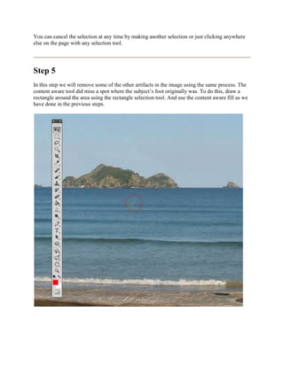 You can cancel the selection at any time by making another selection or just clicking anywhere
else on the page with any selection tool.




Step 5
In this step we will remove some of the other artifacts in the image using the same process. The
content aware tool did miss a spot where the subject’s foot originally was. To do this, draw a
rectangle around the area using the rectangle selection tool. And use the content aware fill as we
have done in the previous steps.
 