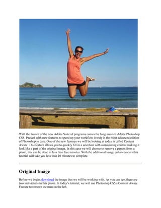 With the launch of the new Adobe Suite of programs comes the long awaited Adobe Photoshop
CS5. Packed with new features to speed up your workflow it truly is the most advanced edition
of Photoshop to date. One of the new features we will be looking at today is called Content
Aware. This feature allows you to quickly fill in a selection with surrounding content making it
look like a part of the original image. In this case we will choose to remove a person from a
photo, this can be done in less than five minutes. With the additional image enhancements this
tutorial will take you less than 10 minutes to complete.




Original Image
Before we begin, download the image that we will be working with. As you can see, there are
two individuals in this photo. In today’s tutorial, we will use Photoshop CS5′s Content Aware
Feature to remove the man on the left.
 