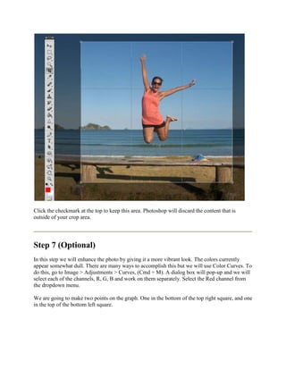 Click the checkmark at the top to keep this area. Photoshop will discard the content that is
outside of your crop area.




Step 7 (Optional)
In this step we will enhance the photo by giving it a more vibrant look. The colors currently
appear somewhat dull. There are many ways to accomplish this but we will use Color Curves. To
do this, go to Image > Adjustments > Curves, (Cmd + M). A dialog box will pop-up and we will
select each of the channels, R, G, B and work on them separately. Select the Red channel from
the dropdown menu.

We are going to make two points on the graph. One in the bottom of the top right square, and one
in the top of the bottom left square.
 