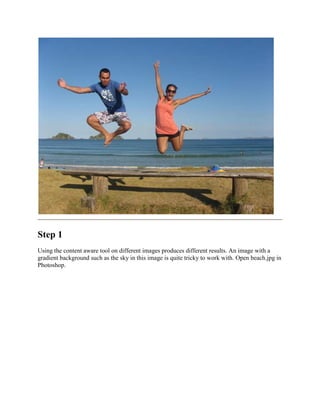 Step 1
Using the content aware tool on different images produces different results. An image with a
gradient background such as the sky in this image is quite tricky to work with. Open beach.jpg in
Photoshop.
 