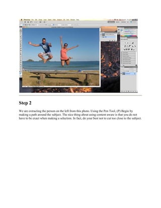 Step 2
We are extracting the person on the left from this photo. Using the Pen Tool, (P) Begin by
making a path around the subject. The nice thing about using content aware is that you do not
have to be exact when making a selection. In fact, do your best not to cut too close to the subject.
 