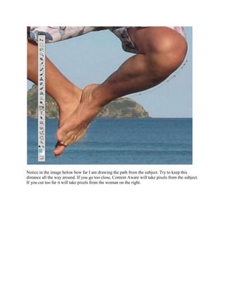 Notice in the image below how far I am drawing the path from the subject. Try to keep this
distance all the way around. If you go too close, Content Aware will take pixels from the subject.
If you cut too far it will take pixels from the woman on the right.
 