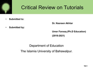 15-1
Critical Review on Tutorials
• Submitted to:
Dr. Nasreen Akhtar
• Submitted by:
Umer Farooq (Ph.D Education)
(2018-2021)
Department of Education
The Islamia University of Bahawalpur.
 