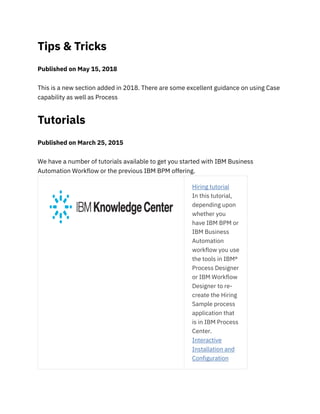 Tips & Tricks
Published on May 15, 2018
This is a new section added in 2018. There are some excellent guidance on using Case
capability as well as Process
Tutorials
Published on March 25, 2015
We have a number of tutorials available to get you started with IBM Business
Automation Workflow or the previous IBM BPM offering.
Hiring tutorial
In this tutorial,
depending upon
whether you
have IBM BPM or
IBM Business
Automation
workflow you use
the tools in IBM®
Process Designer
or IBM Workflow
Designer to re-
create the Hiring
Sample process
application that
is in IBM Process
Center.
Interactive
Installation and
Configuration
 