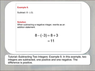 Tutorial--Subtracting Two Integers: Example 9. In this example, two 
integers are subtracted, one positive and one negative. The 
difference is positive. 
 