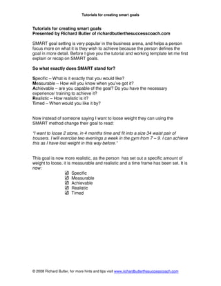 Tutorials for creating smart goals


Tutorials for creating smart goals
Presented by Richard Butler of richardbutlerthesuccesscoach.com

SMART goal setting is very popular in the business arena, and helps a person
focus more on what it is they wish to achieve because the person defines the
goal in more detail. Before I give you the tutorial and working template let me first
explain or recap on SMART goals.

So what exactly does SMART stand for?

Specific – What is it exactly that you would like?
Measurable – How will you know when you’ve got it?
Achievable – are you capable of the goal? Do you have the necessary
experience/ training to achieve it?
Realistic – How realistic is it?
Timed – When would you like it by?


Now instead of someone saying I want to loose weight they can using the
SMART method change their goal to read:

“I want to loose 2 stone, in 4 months time and fit into a size 34 waist pair of
trousers. I will exercise two evenings a week in the gym from 7 – 9. I can achieve
this as I have lost weight in this way before.”


This goal is now more realistic, as the person has set out a specific amount of
weight to loose, it is measurable and realistic and a time frame has been set. It is
now:
                       Specific
                       Measurable
                       Achievable
                       Realistic
                       Timed




© 2008 Richard Butler, for more hints and tips visit www.richardbutlerthesuccesscoach.com