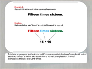 Tutorial--Language of Math--Numerical Expressions--Multiplication--Example 06. In this
example, convert a verbal expression into a numerical expression. Convert
expressions that use the word ”times.”
 