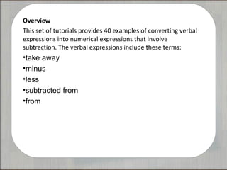Overview
This set of tutorials provides 40 examples of converting verbal
expressions into numerical expressions that involve
subtraction. The verbal expressions include these terms:
•take away
•minus
•less
•subtracted from
•from
 