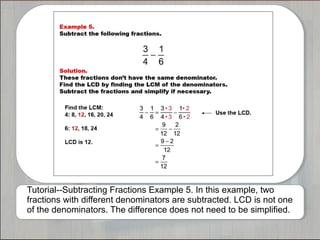 Tutorial--Subtracting Fractions Example 5. In this example, two
fractions with different denominators are subtracted. LCD is not one
of the denominators. The difference does not need to be simplified.

 
