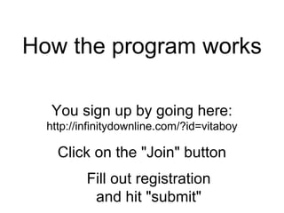 How the program works  You sign up by going here: http://infinitydownline.com/?id=vitaboy Click on the &quot;Join&quot; button Fill out registration and hit &quot;submit&quot; 
