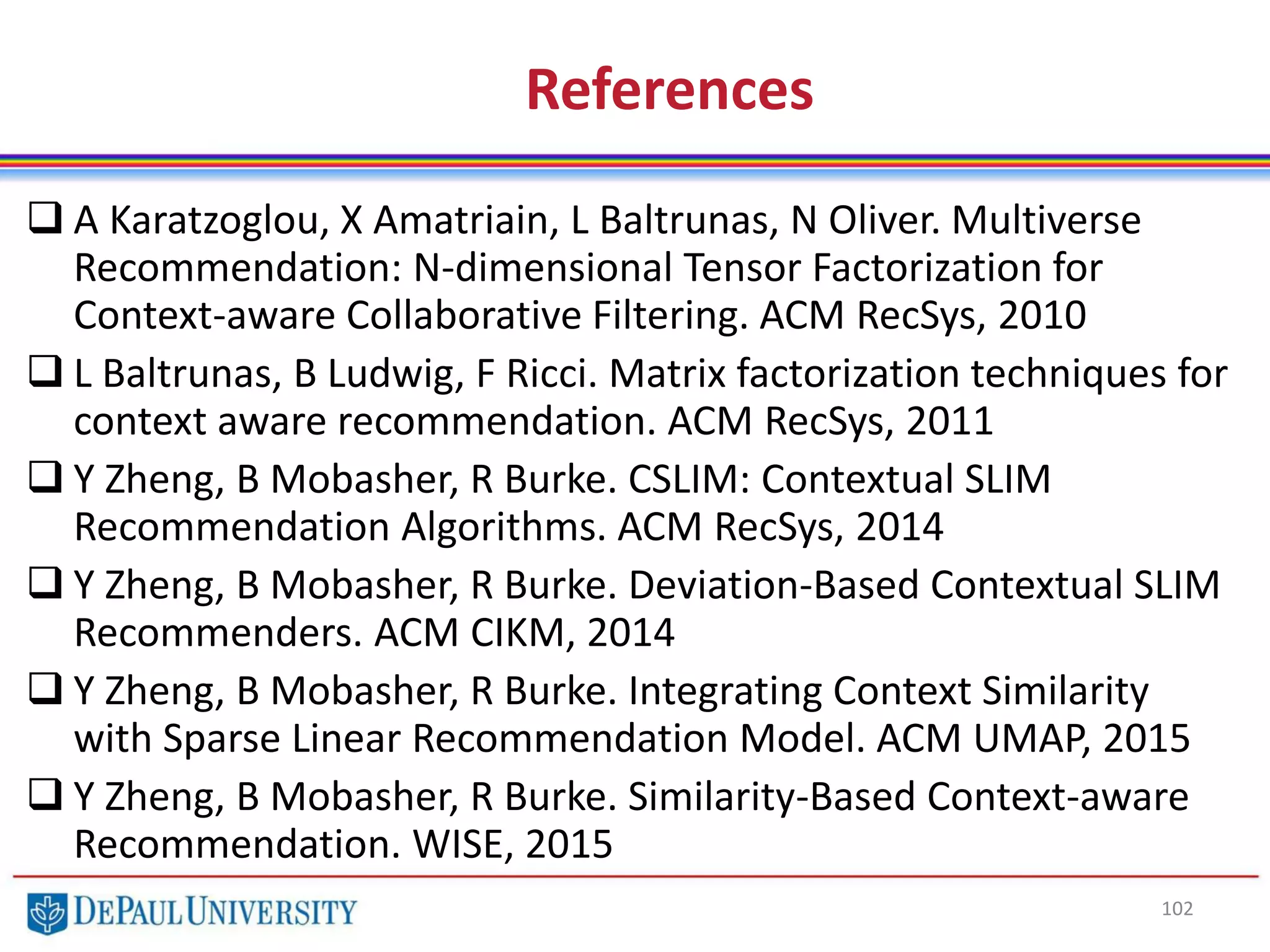 102
References
 A Karatzoglou, X Amatriain, L Baltrunas, N Oliver. Multiverse
Recommendation: N-dimensional Tensor Factorization for
Context-aware Collaborative Filtering. ACM RecSys, 2010
 L Baltrunas, B Ludwig, F Ricci. Matrix factorization techniques for
context aware recommendation. ACM RecSys, 2011
 Y Zheng, B Mobasher, R Burke. CSLIM: Contextual SLIM
Recommendation Algorithms. ACM RecSys, 2014
 Y Zheng, B Mobasher, R Burke. Deviation-Based Contextual SLIM
Recommenders. ACM CIKM, 2014
 Y Zheng, B Mobasher, R Burke. Integrating Context Similarity
with Sparse Linear Recommendation Model. ACM UMAP, 2015
 Y Zheng, B Mobasher, R Burke. Similarity-Based Context-aware
Recommendation. WISE, 2015
 
