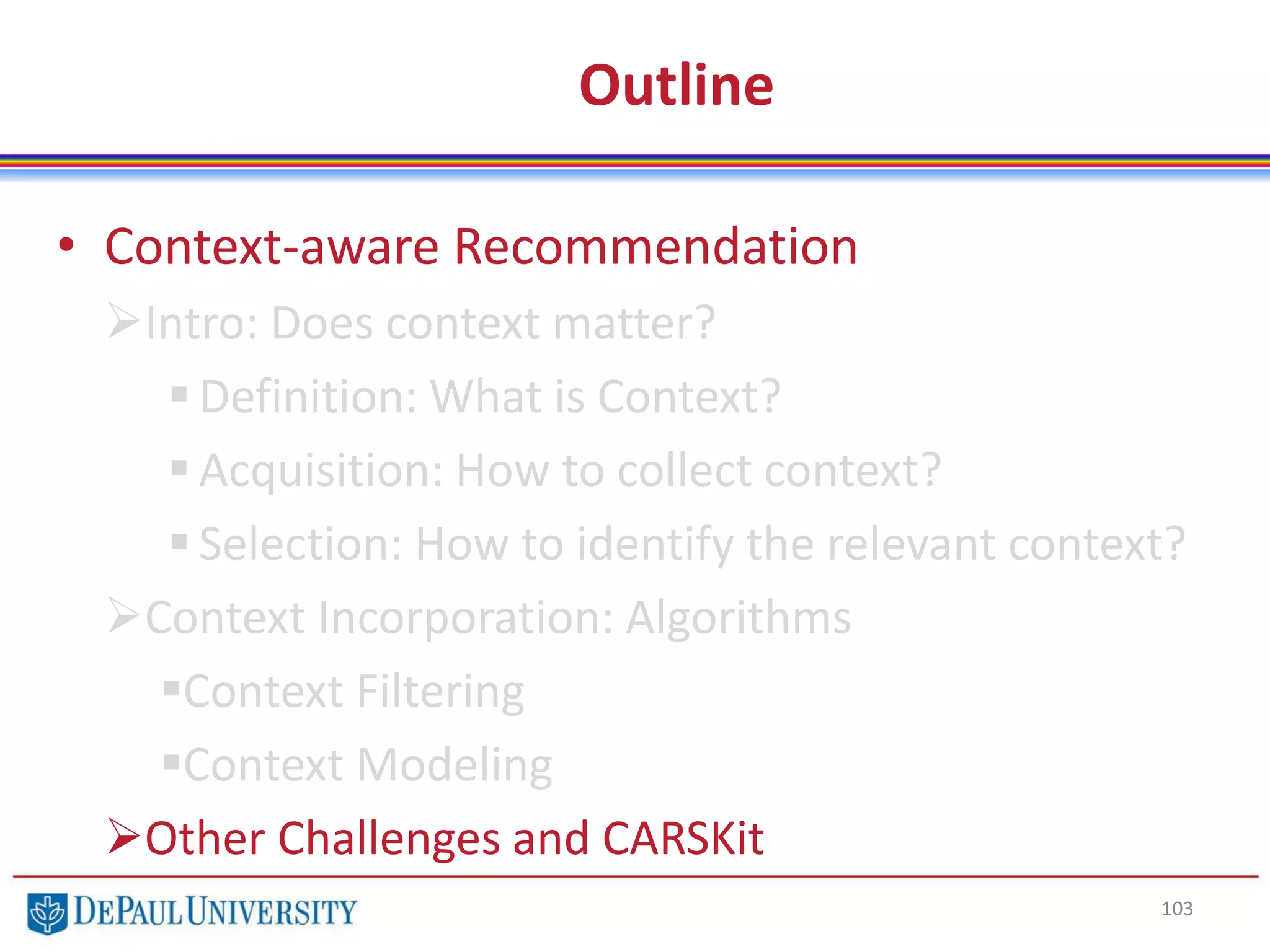 Outline
• Context-aware Recommendation
Intro: Does context matter?
 Definition: What is Context?
 Acquisition: How to collect context?
 Selection: How to identify the relevant context?
Context Incorporation: Algorithms
Context Filtering
Context Modeling
Other Challenges and CARSKit
103
 