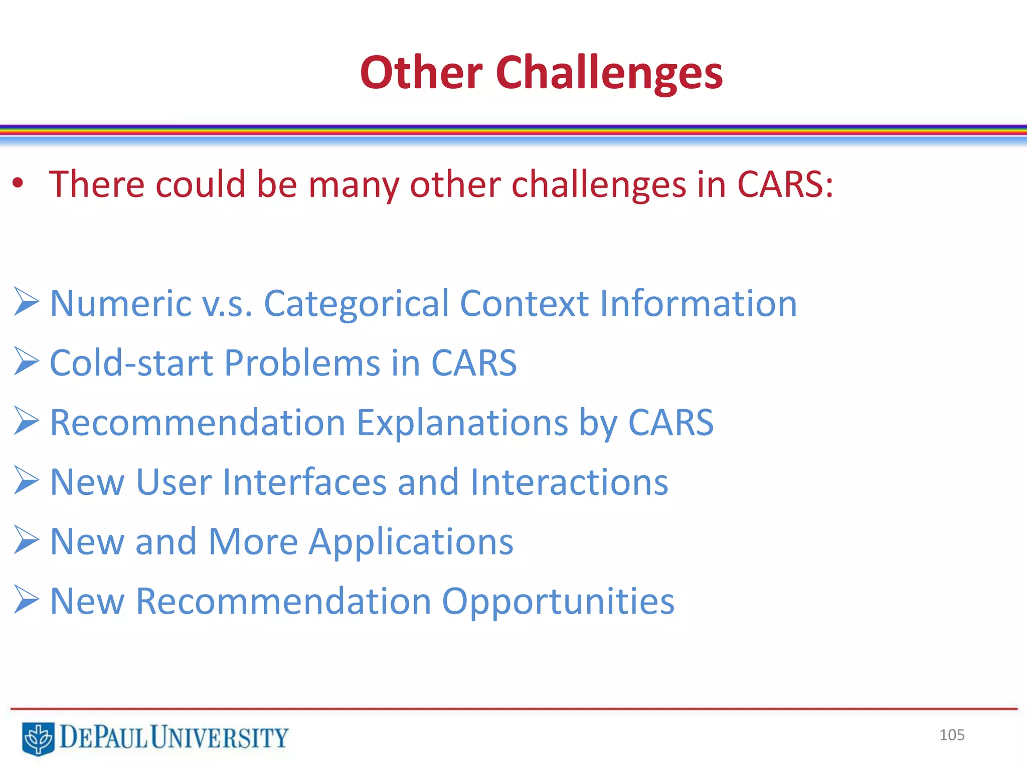 105
Other Challenges
• There could be many other challenges in CARS:
Numeric v.s. Categorical Context Information
Cold-start Problems in CARS
Recommendation Explanations by CARS
New User Interfaces and Interactions
New and More Applications
New Recommendation Opportunities
 