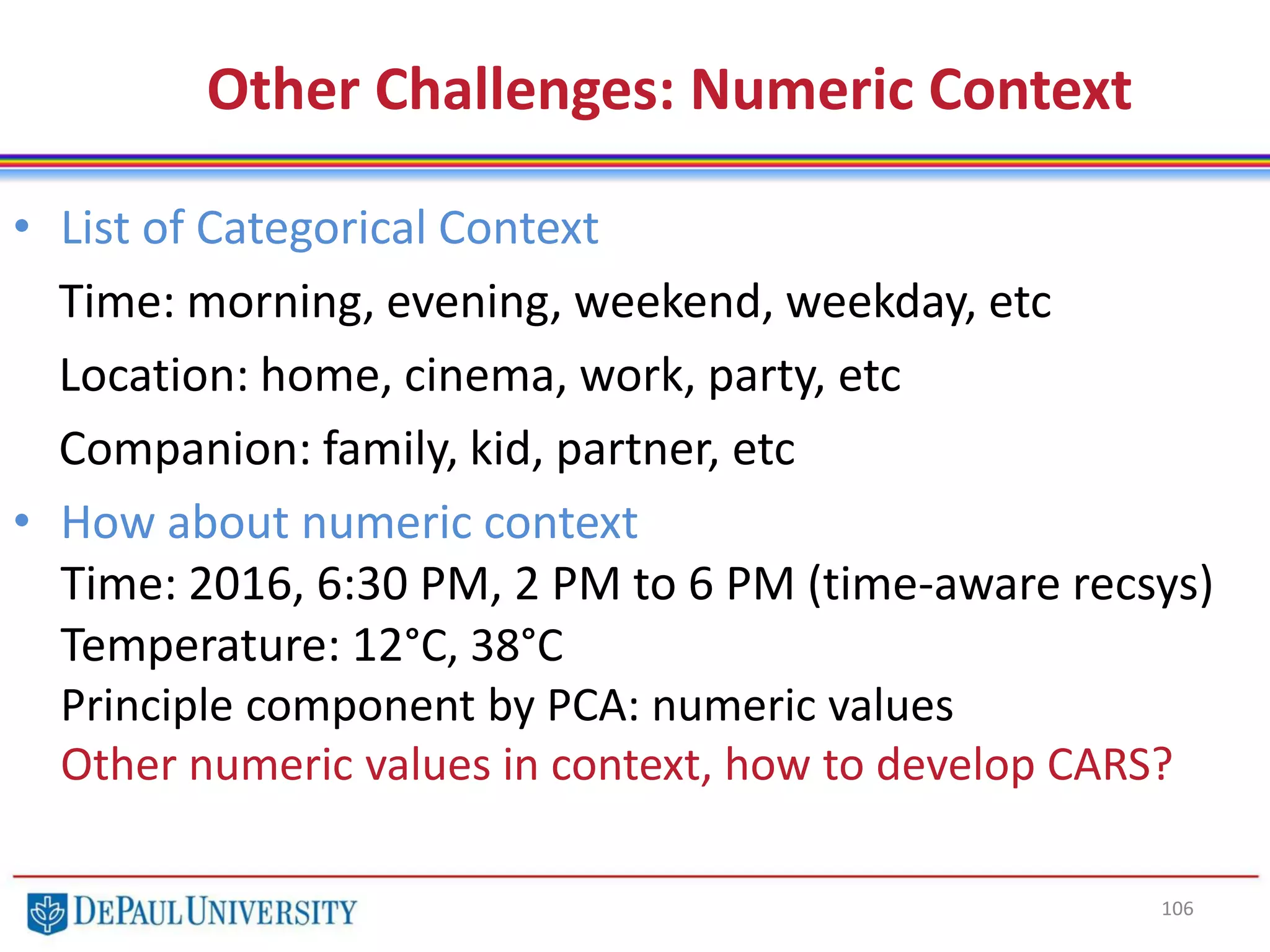 106
Other Challenges: Numeric Context
• List of Categorical Context
Time: morning, evening, weekend, weekday, etc
Location: home, cinema, work, party, etc
Companion: family, kid, partner, etc
• How about numeric context
Time: 2016, 6:30 PM, 2 PM to 6 PM (time-aware recsys)
Temperature: 12°C, 38°C
Principle component by PCA: numeric values
Other numeric values in context, how to develop CARS?
 