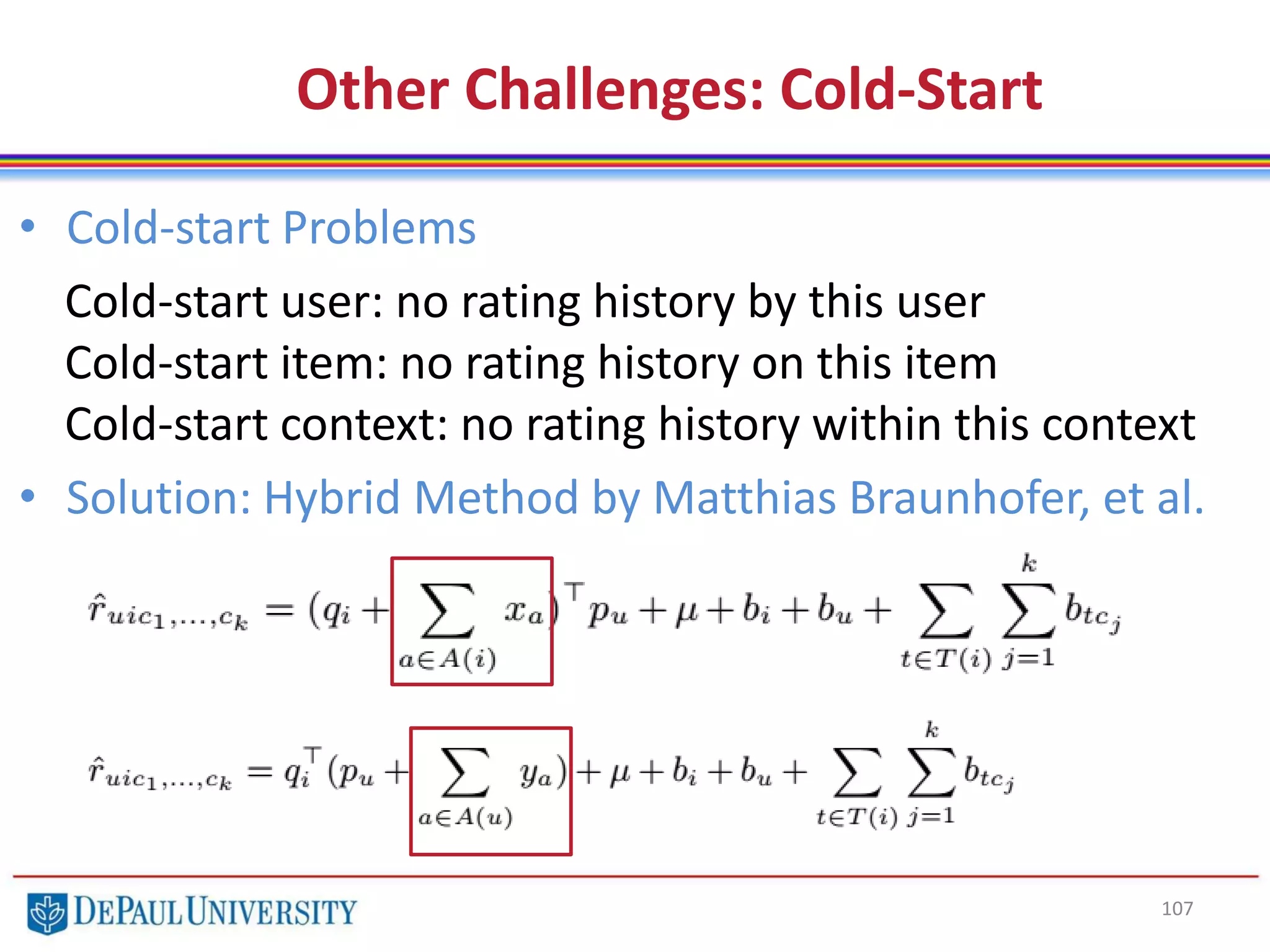 107
Other Challenges: Cold-Start
• Cold-start Problems
Cold-start user: no rating history by this user
Cold-start item: no rating history on this item
Cold-start context: no rating history within this context
• Solution: Hybrid Method by Matthias Braunhofer, et al.
 