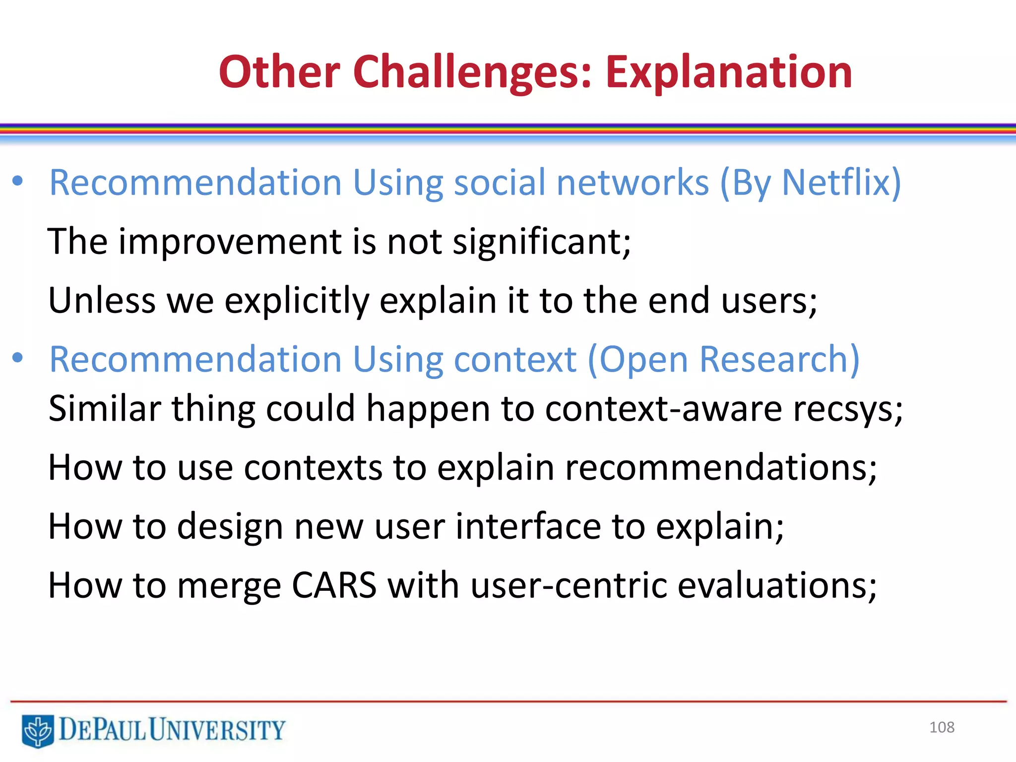 108
Other Challenges: Explanation
• Recommendation Using social networks (By Netflix)
The improvement is not significant;
Unless we explicitly explain it to the end users;
• Recommendation Using context (Open Research)
Similar thing could happen to context-aware recsys;
How to use contexts to explain recommendations;
How to design new user interface to explain;
How to merge CARS with user-centric evaluations;
 