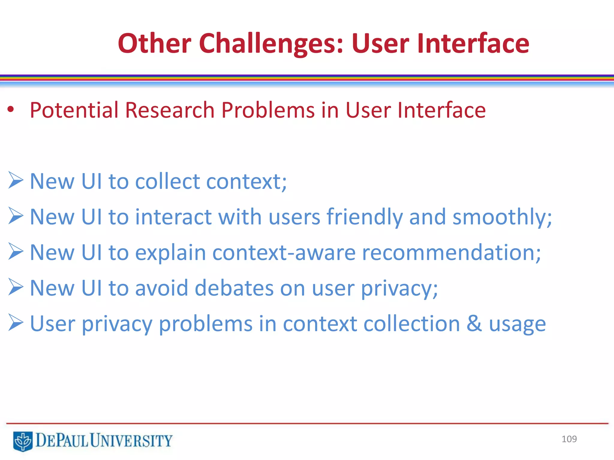 109
Other Challenges: User Interface
• Potential Research Problems in User Interface
New UI to collect context;
New UI to interact with users friendly and smoothly;
New UI to explain context-aware recommendation;
New UI to avoid debates on user privacy;
User privacy problems in context collection & usage
 
