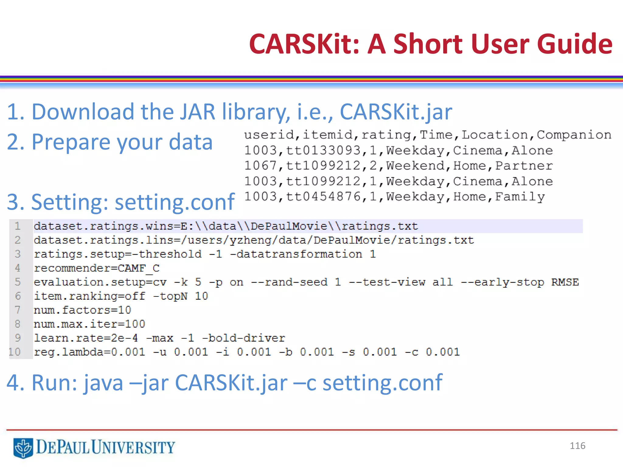 116
CARSKit: A Short User Guide
1. Download the JAR library, i.e., CARSKit.jar
2. Prepare your data
3. Setting: setting.conf
4. Run: java –jar CARSKit.jar –c setting.conf
 