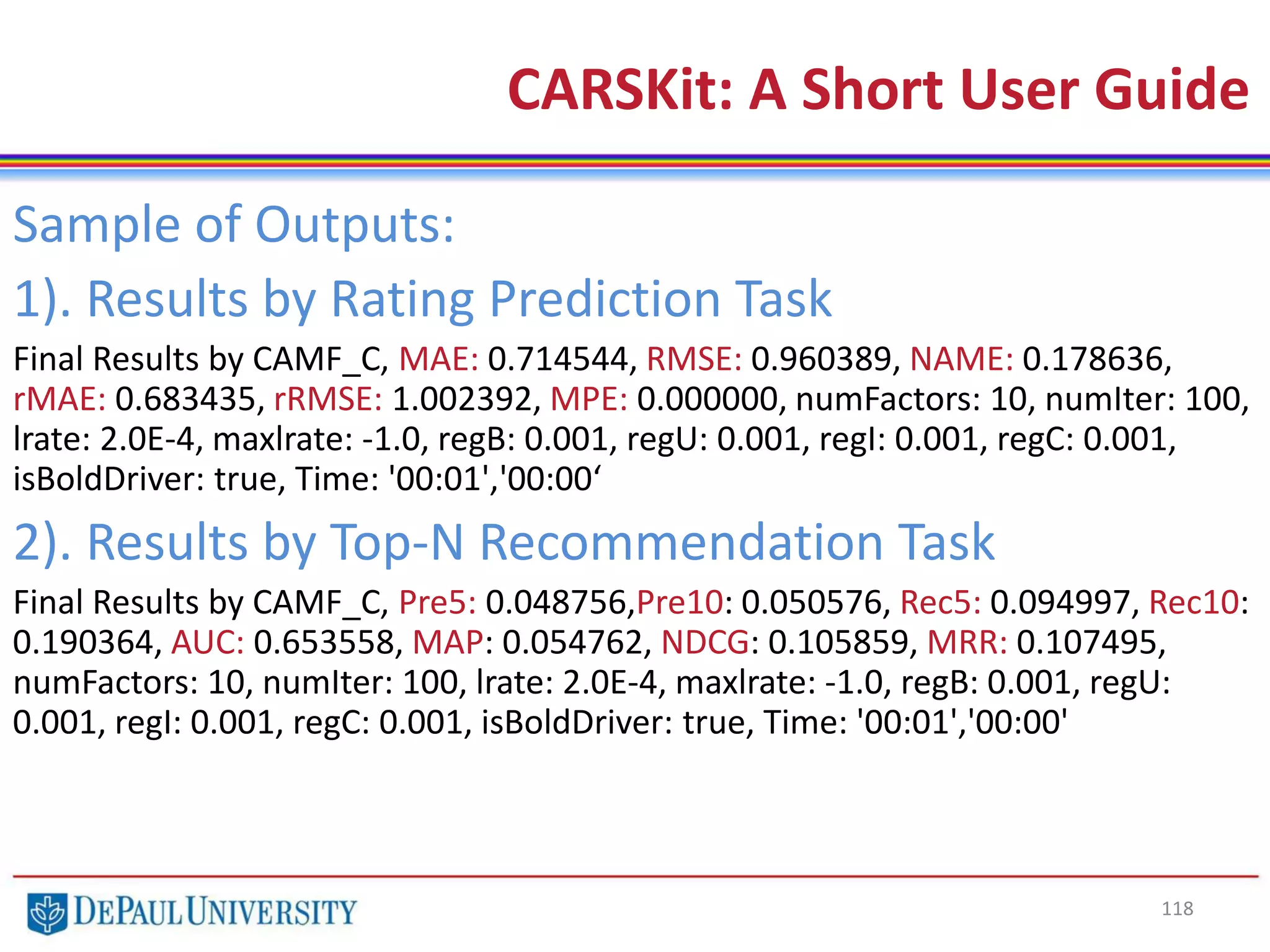 118
CARSKit: A Short User Guide
Sample of Outputs:
1). Results by Rating Prediction Task
Final Results by CAMF_C, MAE: 0.714544, RMSE: 0.960389, NAME: 0.178636,
rMAE: 0.683435, rRMSE: 1.002392, MPE: 0.000000, numFactors: 10, numIter: 100,
lrate: 2.0E-4, maxlrate: -1.0, regB: 0.001, regU: 0.001, regI: 0.001, regC: 0.001,
isBoldDriver: true, Time: '00:01','00:00‘
2). Results by Top-N Recommendation Task
Final Results by CAMF_C, Pre5: 0.048756,Pre10: 0.050576, Rec5: 0.094997, Rec10:
0.190364, AUC: 0.653558, MAP: 0.054762, NDCG: 0.105859, MRR: 0.107495,
numFactors: 10, numIter: 100, lrate: 2.0E-4, maxlrate: -1.0, regB: 0.001, regU:
0.001, regI: 0.001, regC: 0.001, isBoldDriver: true, Time: '00:01','00:00'
 