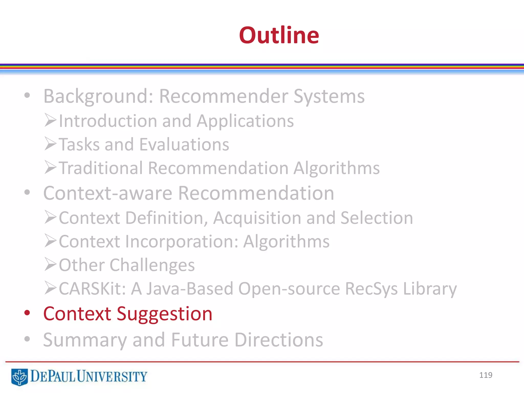 Outline
• Background: Recommender Systems
Introduction and Applications
Tasks and Evaluations
Traditional Recommendation Algorithms
• Context-aware Recommendation
Context Definition, Acquisition and Selection
Context Incorporation: Algorithms
Other Challenges
CARSKit: A Java-Based Open-source RecSys Library
• Context Suggestion
• Summary and Future Directions
119
 