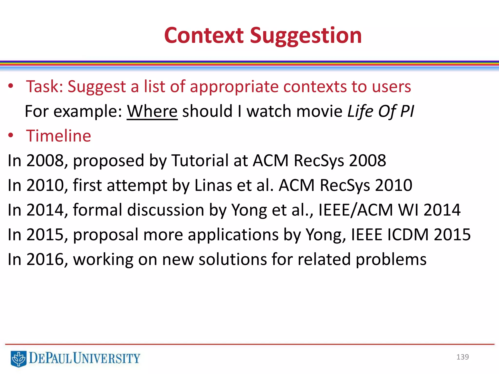 139
Context Suggestion
• Task: Suggest a list of appropriate contexts to users
For example: Where should I watch movie Life Of PI
• Timeline
In 2008, proposed by Tutorial at ACM RecSys 2008
In 2010, first attempt by Linas et al. ACM RecSys 2010
In 2014, formal discussion by Yong et al., IEEE/ACM WI 2014
In 2015, proposal more applications by Yong, IEEE ICDM 2015
In 2016, working on new solutions for related problems
 