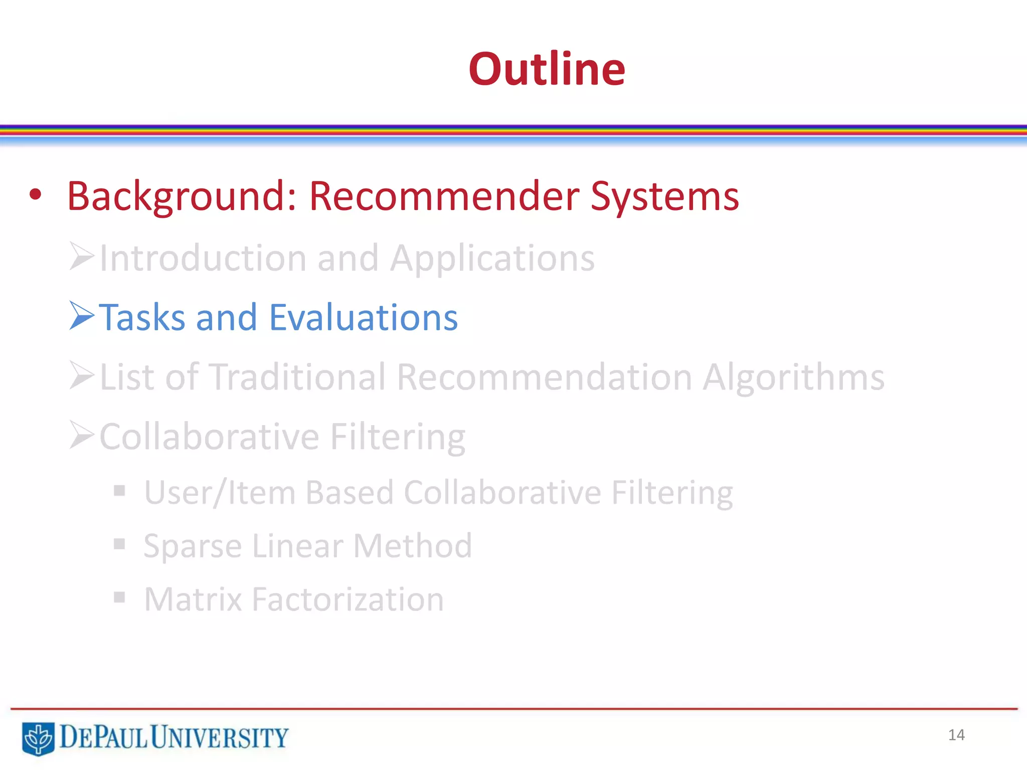 Outline
• Background: Recommender Systems
Introduction and Applications
Tasks and Evaluations
List of Traditional Recommendation Algorithms
Collaborative Filtering
 User/Item Based Collaborative Filtering
 Sparse Linear Method
 Matrix Factorization
14
 