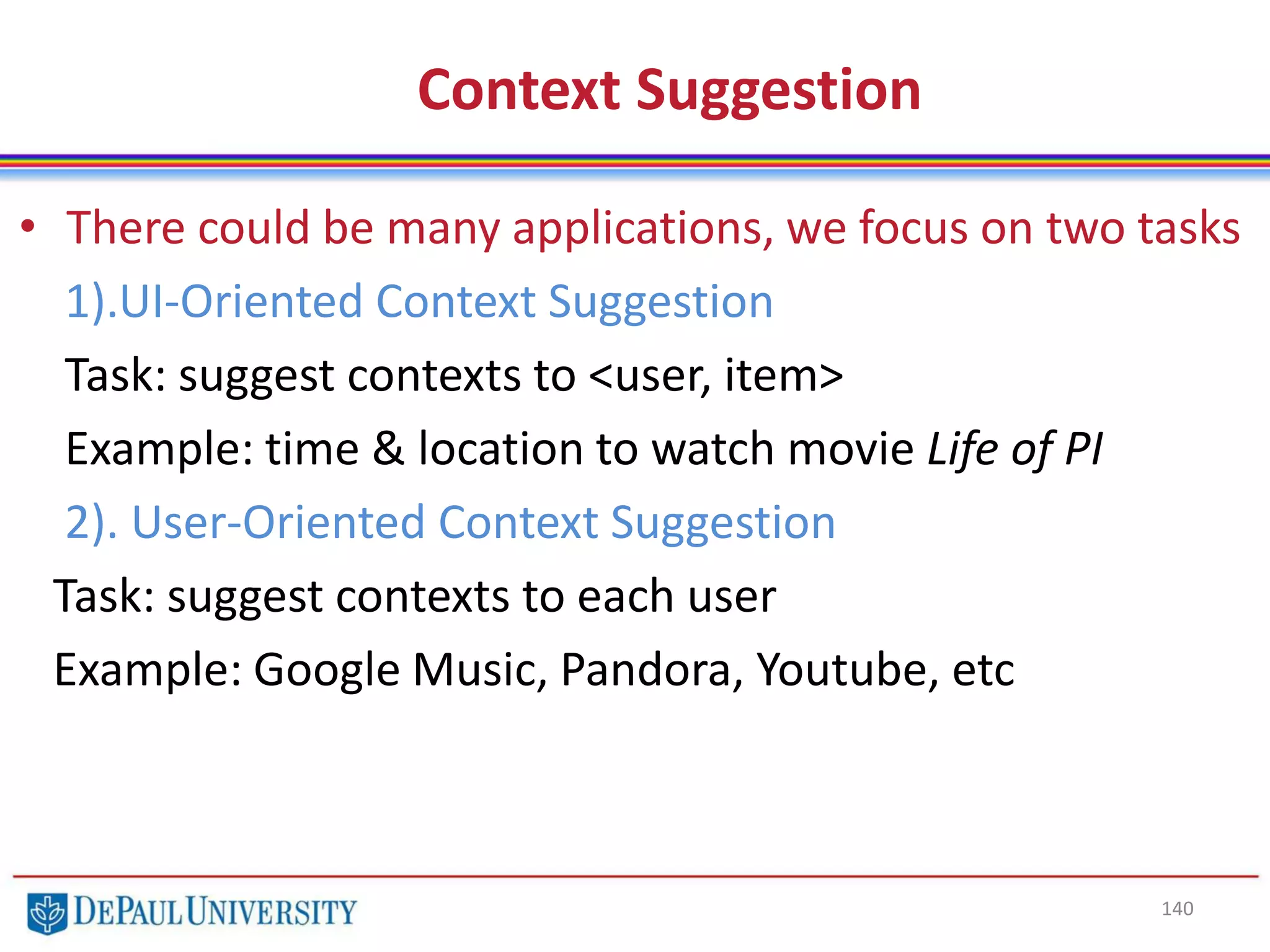 140
Context Suggestion
• There could be many applications, we focus on two tasks
1).UI-Oriented Context Suggestion
Task: suggest contexts to <user, item>
Example: time & location to watch movie Life of PI
2). User-Oriented Context Suggestion
Task: suggest contexts to each user
Example: Google Music, Pandora, Youtube, etc
 