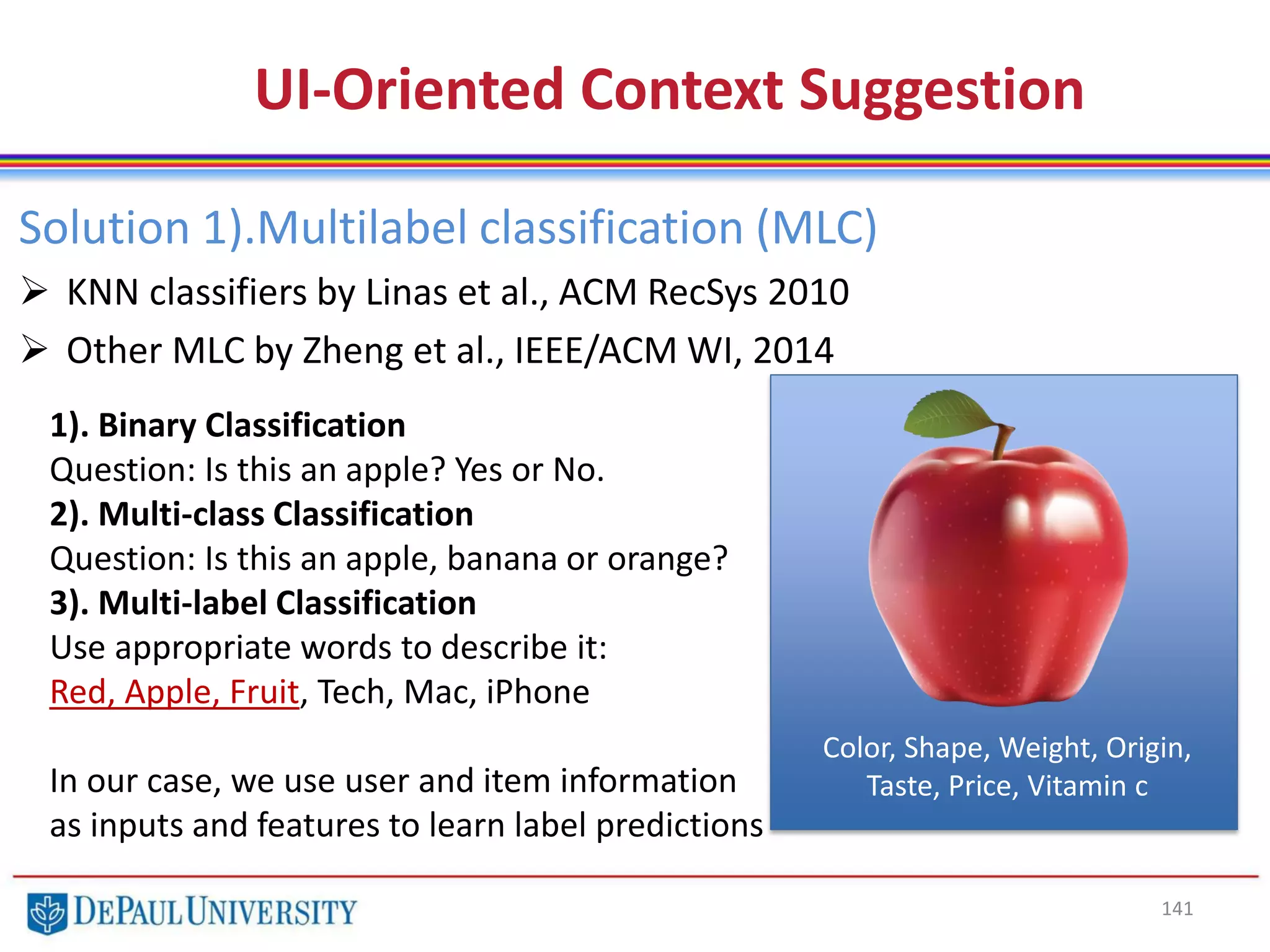 141
UI-Oriented Context Suggestion
Solution 1).Multilabel classification (MLC)
 KNN classifiers by Linas et al., ACM RecSys 2010
 Other MLC by Zheng et al., IEEE/ACM WI, 2014
1). Binary Classification
Question: Is this an apple? Yes or No.
2). Multi-class Classification
Question: Is this an apple, banana or orange?
3). Multi-label Classification
Use appropriate words to describe it:
Red, Apple, Fruit, Tech, Mac, iPhone
In our case, we use user and item information
as inputs and features to learn label predictions
Color, Shape, Weight, Origin,
Taste, Price, Vitamin c
 
