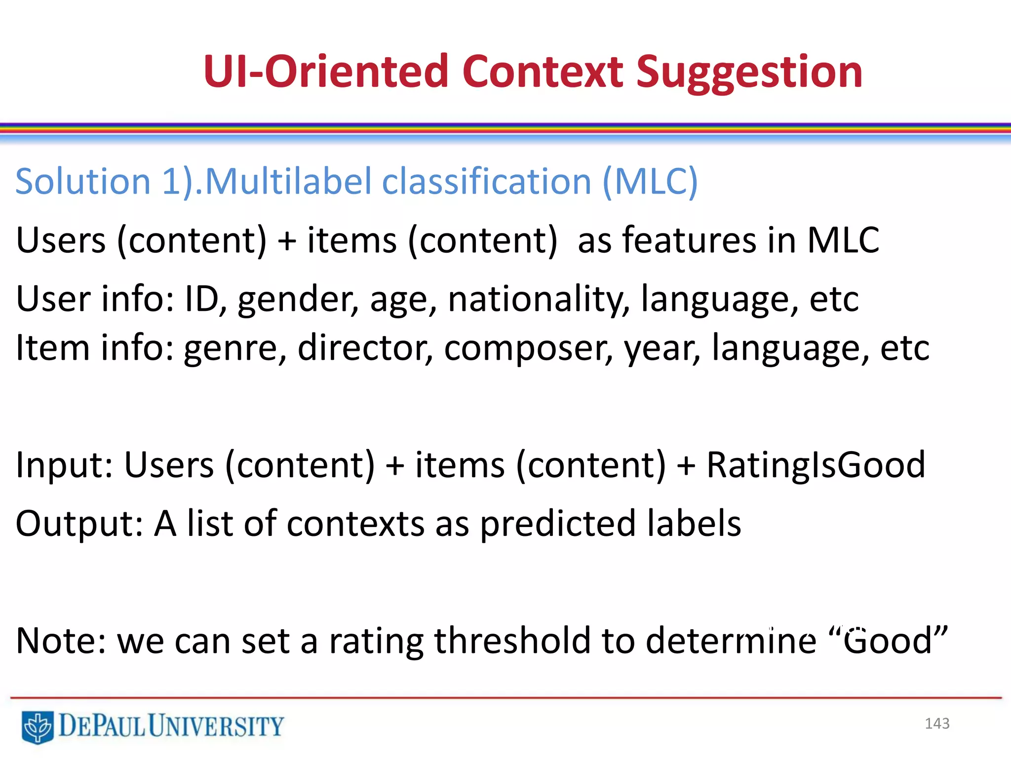 143
UI-Oriented Context Suggestion
Solution 1).Multilabel classification (MLC)
Users (content) + items (content) as features in MLC
User info: ID, gender, age, nationality, language, etc
Item info: genre, director, composer, year, language, etc
Input: Users (content) + items (content) + RatingIsGood
Output: A list of contexts as predicted labels
Note: we can set a rating threshold to determine “Good”
Color, Shape, Weight, Origin,
Taste, Price, Vitamin c
 