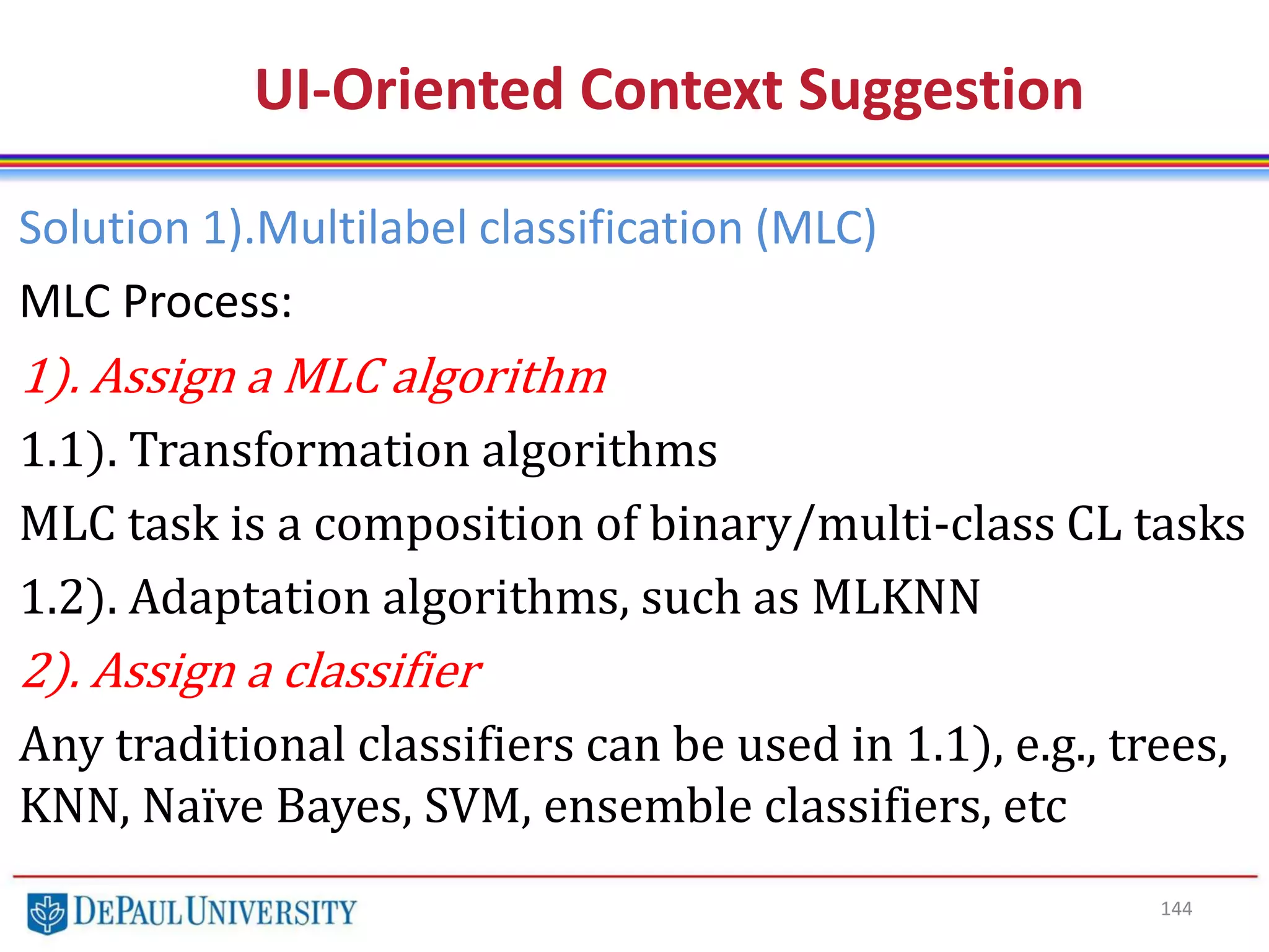 144
UI-Oriented Context Suggestion
Solution 1).Multilabel classification (MLC)
MLC Process:
1). Assign a MLC algorithm
1.1). Transformation algorithms
MLC task is a composition of binary/multi-class CL tasks
1.2). Adaptation algorithms, such as MLKNN
2). Assign a classifier
Any traditional classifiers can be used in 1.1), e.g., trees,
KNN, Naïve Bayes, SVM, ensemble classifiers, etc
 