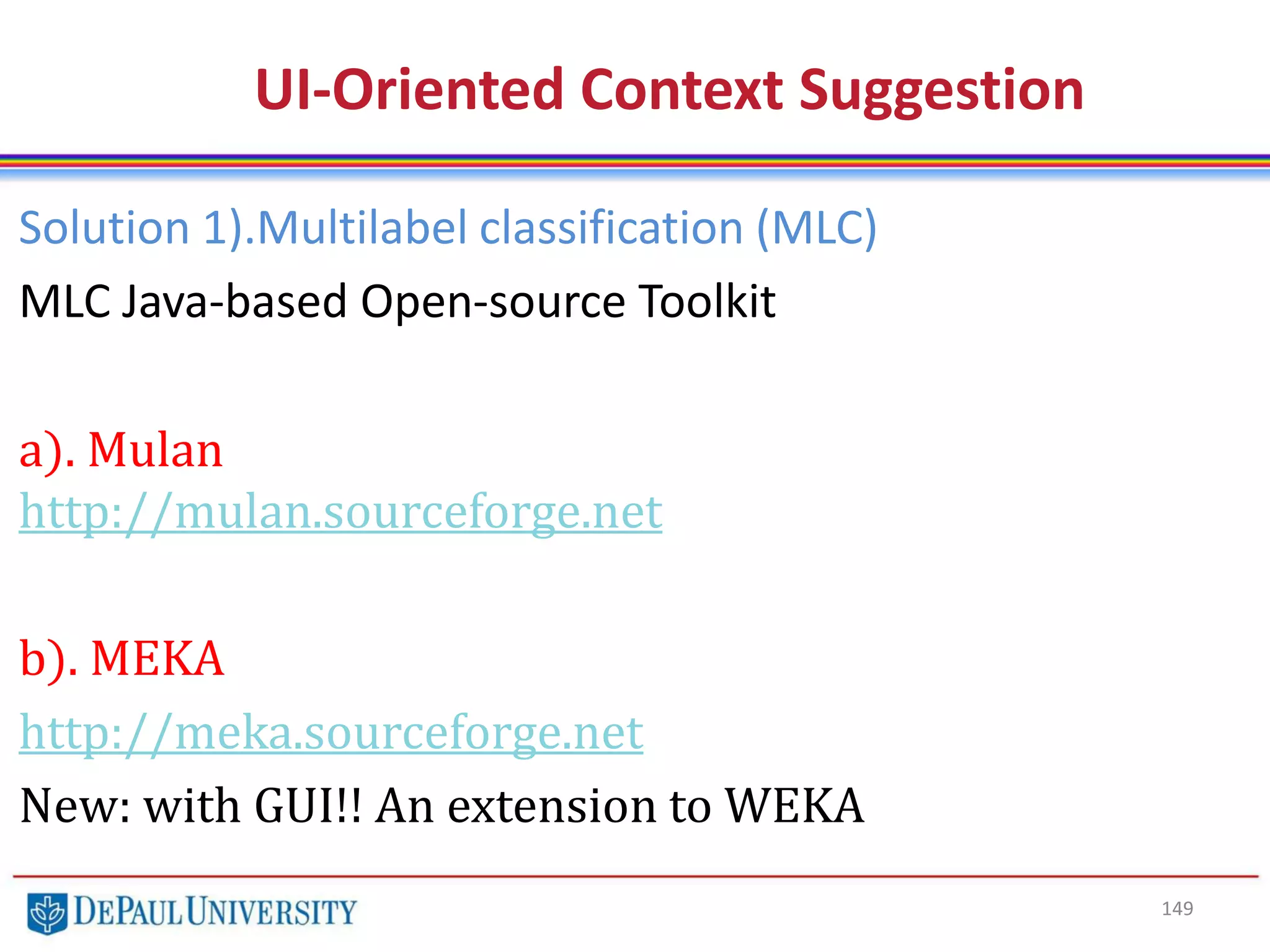 149
UI-Oriented Context Suggestion
Solution 1).Multilabel classification (MLC)
MLC Java-based Open-source Toolkit
a). Mulan
http://mulan.sourceforge.net
b). MEKA
http://meka.sourceforge.net
New: with GUI!! An extension to WEKA
 