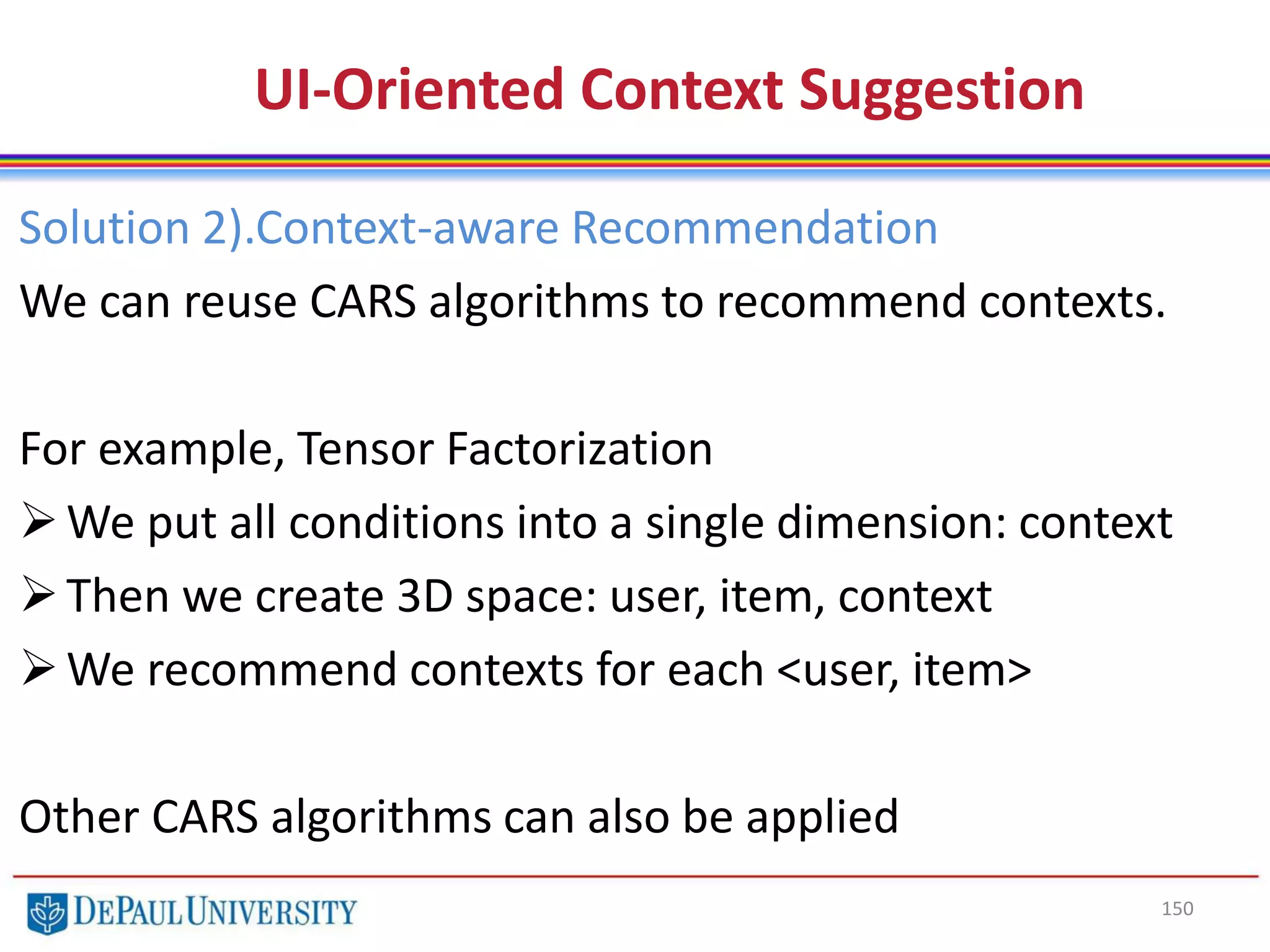 150
UI-Oriented Context Suggestion
Solution 2).Context-aware Recommendation
We can reuse CARS algorithms to recommend contexts.
For example, Tensor Factorization
We put all conditions into a single dimension: context
Then we create 3D space: user, item, context
We recommend contexts for each <user, item>
Other CARS algorithms can also be applied
 