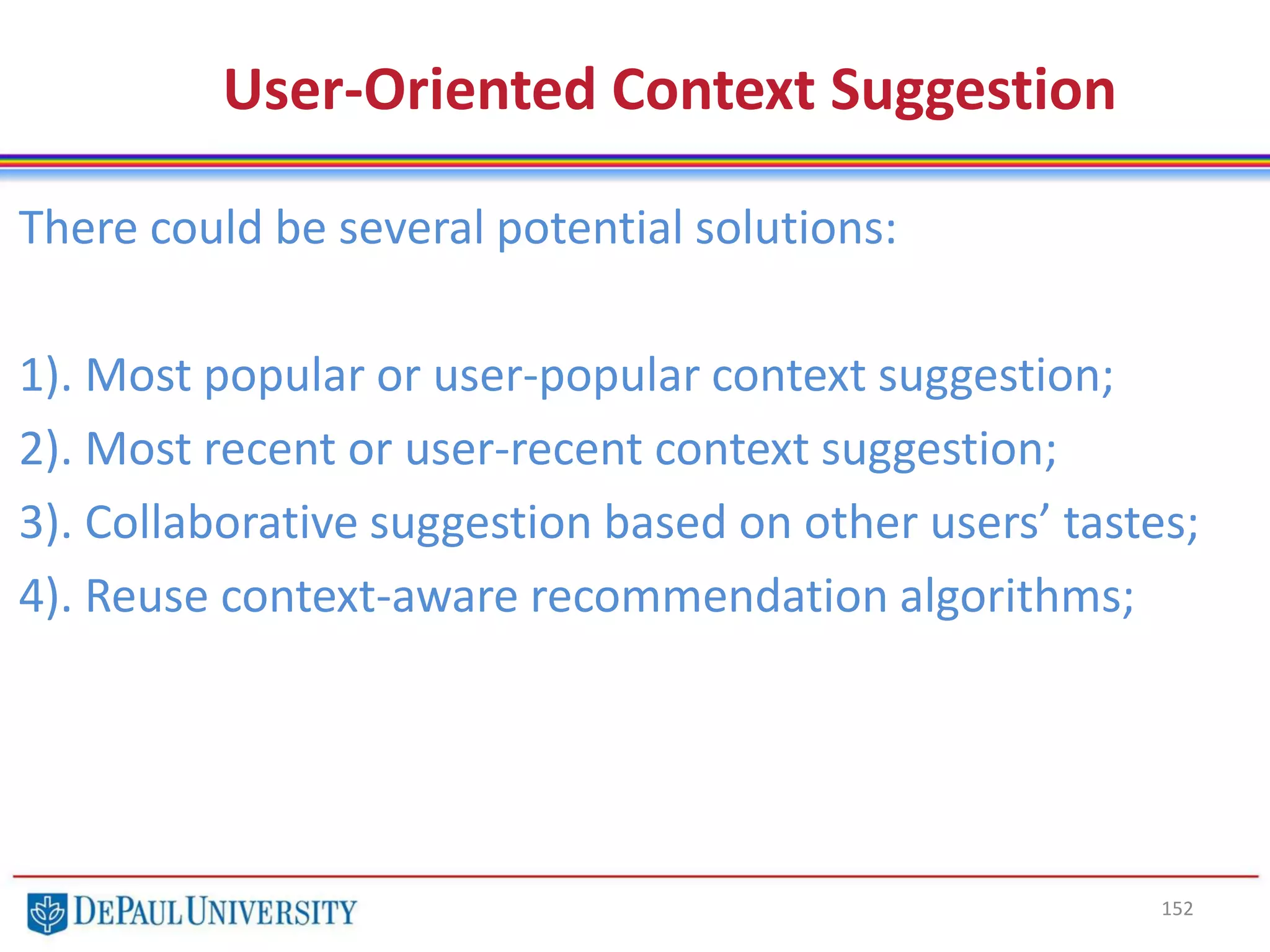 152
User-Oriented Context Suggestion
There could be several potential solutions:
1). Most popular or user-popular context suggestion;
2). Most recent or user-recent context suggestion;
3). Collaborative suggestion based on other users’ tastes;
4). Reuse context-aware recommendation algorithms;
 