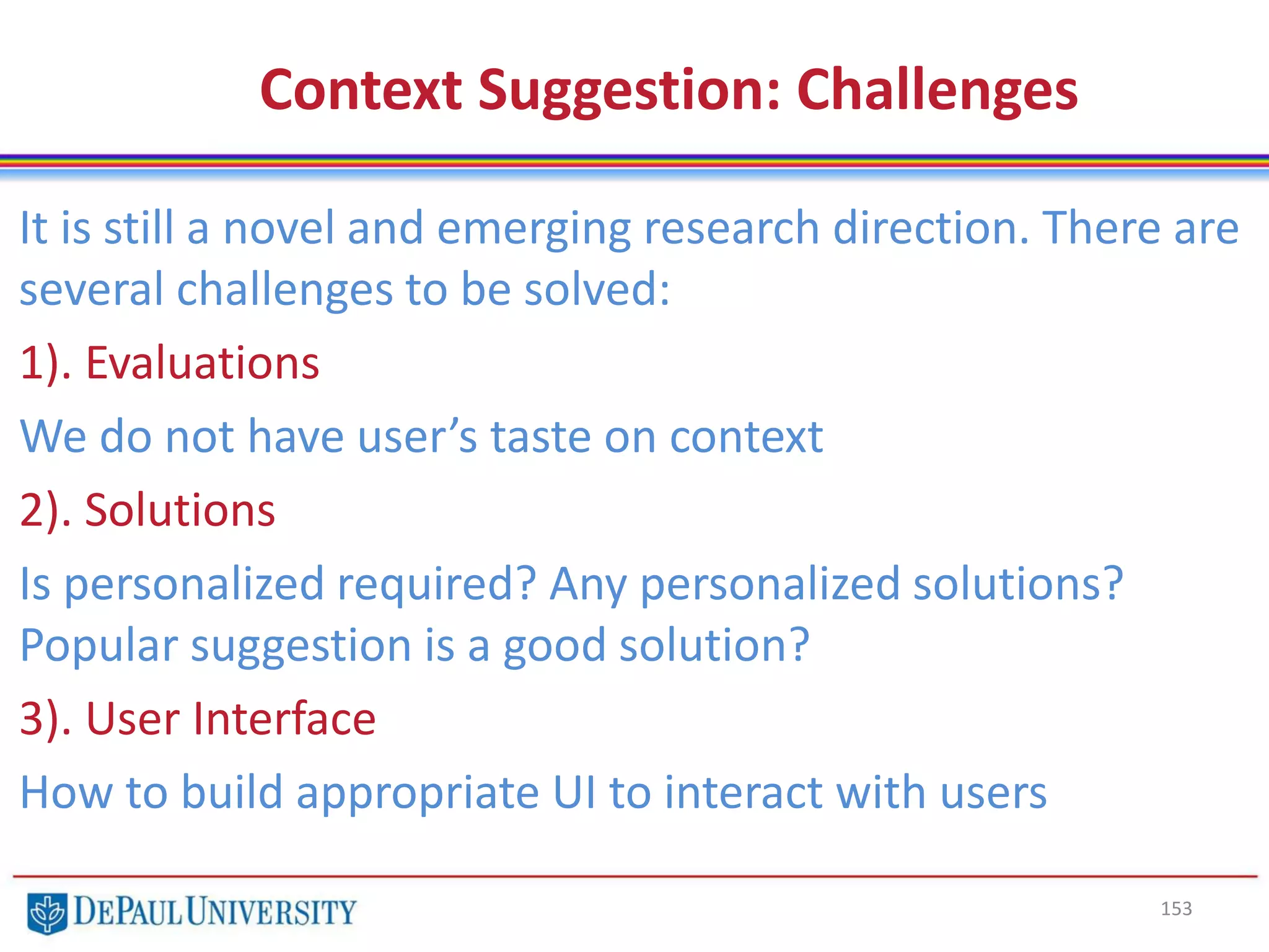 153
Context Suggestion: Challenges
It is still a novel and emerging research direction. There are
several challenges to be solved:
1). Evaluations
We do not have user’s taste on context
2). Solutions
Is personalized required? Any personalized solutions?
Popular suggestion is a good solution?
3). User Interface
How to build appropriate UI to interact with users
 