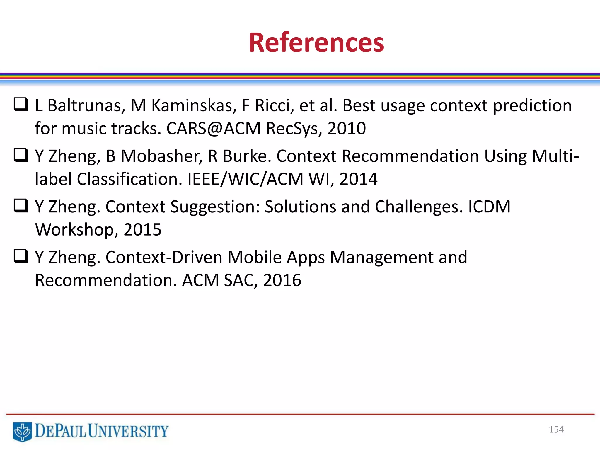 154
References
 L Baltrunas, M Kaminskas, F Ricci, et al. Best usage context prediction
for music tracks. CARS@ACM RecSys, 2010
 Y Zheng, B Mobasher, R Burke. Context Recommendation Using Multi-
label Classification. IEEE/WIC/ACM WI, 2014
 Y Zheng. Context Suggestion: Solutions and Challenges. ICDM
Workshop, 2015
 Y Zheng. Context-Driven Mobile Apps Management and
Recommendation. ACM SAC, 2016
 