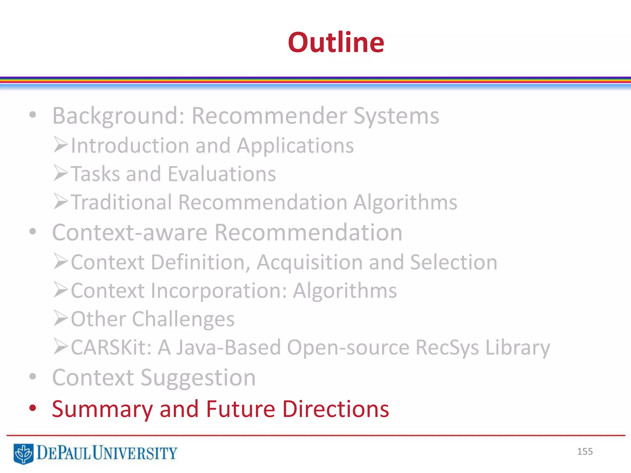 Outline
• Background: Recommender Systems
Introduction and Applications
Tasks and Evaluations
Traditional Recommendation Algorithms
• Context-aware Recommendation
Context Definition, Acquisition and Selection
Context Incorporation: Algorithms
Other Challenges
CARSKit: A Java-Based Open-source RecSys Library
• Context Suggestion
• Summary and Future Directions
155
 