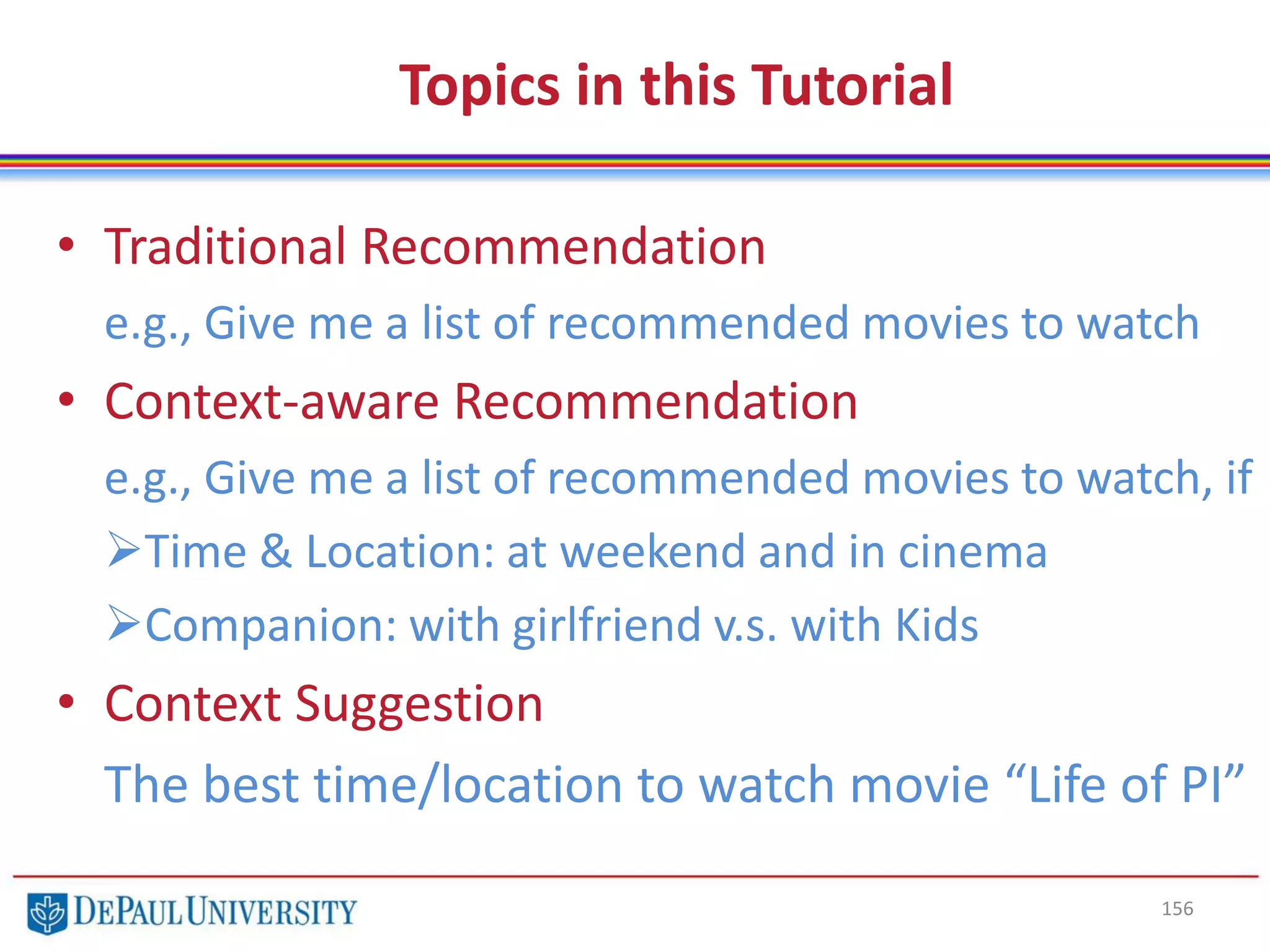 Topics in this Tutorial
• Traditional Recommendation
e.g., Give me a list of recommended movies to watch
• Context-aware Recommendation
e.g., Give me a list of recommended movies to watch, if
Time & Location: at weekend and in cinema
Companion: with girlfriend v.s. with Kids
• Context Suggestion
The best time/location to watch movie “Life of PI”
156
 