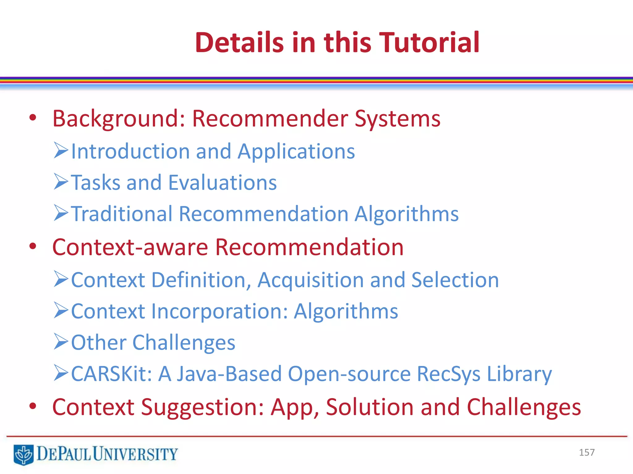 Details in this Tutorial
• Background: Recommender Systems
Introduction and Applications
Tasks and Evaluations
Traditional Recommendation Algorithms
• Context-aware Recommendation
Context Definition, Acquisition and Selection
Context Incorporation: Algorithms
Other Challenges
CARSKit: A Java-Based Open-source RecSys Library
• Context Suggestion: App, Solution and Challenges
157
 