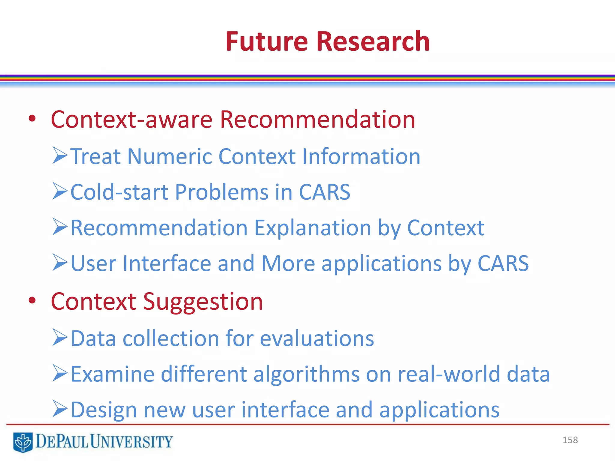 Future Research
• Context-aware Recommendation
Treat Numeric Context Information
Cold-start Problems in CARS
Recommendation Explanation by Context
User Interface and More applications by CARS
• Context Suggestion
Data collection for evaluations
Examine different algorithms on real-world data
Design new user interface and applications
158
 