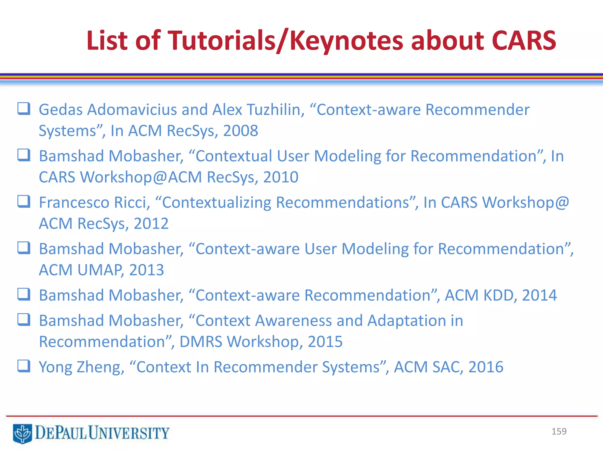 List of Tutorials/Keynotes about CARS
 Gedas Adomavicius and Alex Tuzhilin, “Context-aware Recommender
Systems”, In ACM RecSys, 2008
 Bamshad Mobasher, “Contextual User Modeling for Recommendation”, In
CARS Workshop@ACM RecSys, 2010
 Francesco Ricci, “Contextualizing Recommendations”, In CARS Workshop@
ACM RecSys, 2012
 Bamshad Mobasher, “Context-aware User Modeling for Recommendation”,
ACM UMAP, 2013
 Bamshad Mobasher, “Context-aware Recommendation”, ACM KDD, 2014
 Bamshad Mobasher, “Context Awareness and Adaptation in
Recommendation”, DMRS Workshop, 2015
 Yong Zheng, “Context In Recommender Systems”, ACM SAC, 2016
159
 