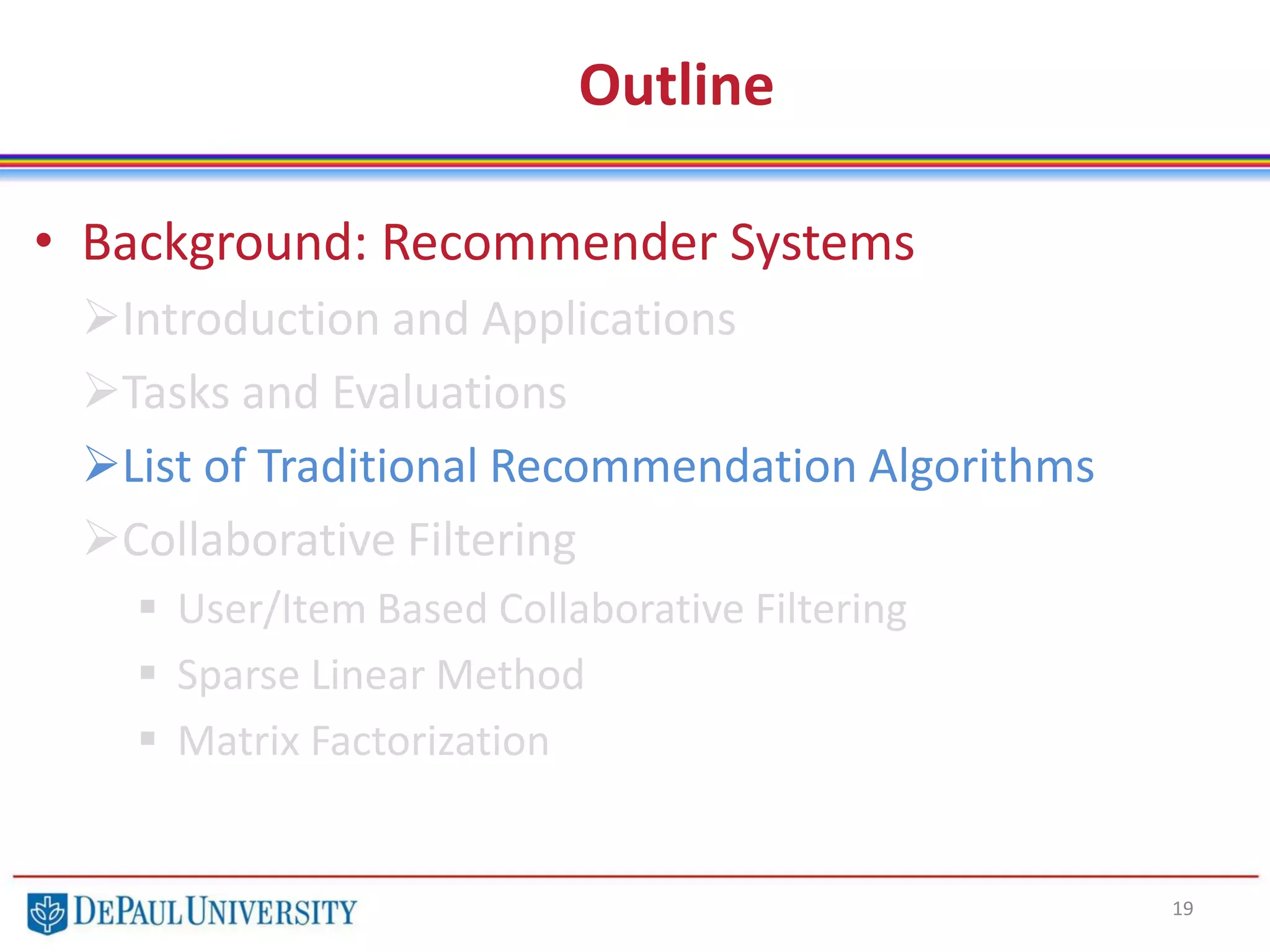 Outline
• Background: Recommender Systems
Introduction and Applications
Tasks and Evaluations
List of Traditional Recommendation Algorithms
Collaborative Filtering
 User/Item Based Collaborative Filtering
 Sparse Linear Method
 Matrix Factorization
19
 